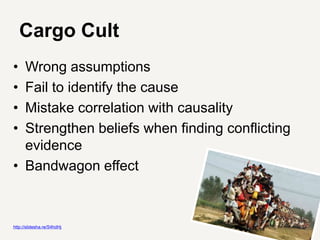Cargo Cult
• Wrong assumptions
• Fail to identify the cause
• Mistake correlation with causality
• Strengthen beliefs when finding conflicting
  evidence
• Bandwagon effect



http://slidesha.re/S4hdHj
 