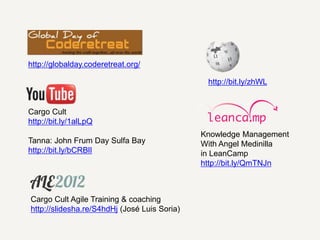 http://globalday.coderetreat.org/

                                               http://bit.ly/zhWL


Cargo Cult
http://bit.ly/1alLpQ
                                              Knowledge Management
Tanna: John Frum Day Sulfa Bay                With Angel Medinilla
http://bit.ly/bCRBlI                          in LeanCamp
                                              http://bit.ly/QmTNJn



Cargo Cult Agile Training & coaching
http://slidesha.re/S4hdHj (José Luis Soria)
 