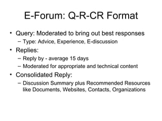 E-Forum: Q-R-CR Format Query: Moderated to bring out best responses Type: Advice, Experience, E-discussion Replies:  Reply by - average 15 days Moderated for appropriate and technical content Consolidated Reply: Discussion Summary plus Recommended Resources like Documents, Websites, Contacts, Organizations 