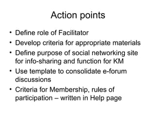 Action points Define role of Facilitator Develop criteria for appropriate materials Define purpose of social networking site for info-sharing and function for KM  Use template to consolidate e-forum discussions Criteria for Membership, rules of participation – written in Help page 