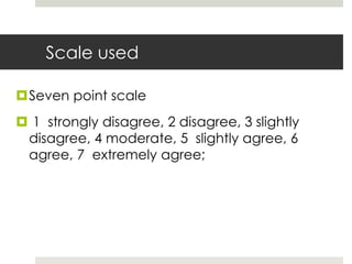 Scale used
Seven point scale
 1 strongly disagree, 2 disagree, 3 slightly
disagree, 4 moderate, 5 slightly agree, 6
agree, 7 extremely agree;
 