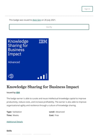 This badge was issued to Alvin Sim on 26 July 2021.
Verify
Knowledge Sharing for Business Impact
Issued by IBM
Type: Validation Level: Advanced
Time: Weeks Cost: Free
Additional Details
Skills
The badge earner is able to curate and reuse intellectual knowledge capital to improve
productivity, reduce costs, and increase profitability. The earner is also able to improve
organizational agility and resilience through a culture of knowledge sharing.
Sign In
 