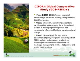 THINKING beyond the canopy
CIFOR’s Global Comparative
Study (GCS-REDD+)
• Phase 1 (2009- 2012): focuses on overall
REDD+ design issues and building strong research-
based knowledge.
• Phase 2 (2012- 2015): analyzing nascent and
evolving policy processes and the actions of early
starters in developing REDD+ policies and
measures to inform and facilitate transformational
change.
• Phase 3 (2016 – 2020): focuses on the
assessment of policy design and actual impacts of
REDD+ policies and measures as a basis to
achieving results in the broader context of
landscape management, livelihood objectives and
equity considerations.
 