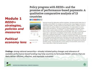 Module 1
REDD+
strategies,
policies and
measures
Political
economy lens
Findings: strong national ownership + already initiated policy changes and relevance of
available performance based funding may help countries to formulate REDD+ policies that are
likely deliver efficient, effective, and equitable outcomes
 