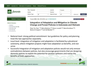 THINKING beyond the canopy
• National level: strong political commitment but guidelines for policy and planning
treat the two approaches separately.
• Local level: integration of mitigation and adaptation is facilitated by subnational
autonomy, where mitigation projects might have adaptation co-benefits, and vice
versa.
• Successful integration of mitigation and adaptation policies would not only remove
contradictions between policies, but also encourage governments that are designing
domestic policies to exploit the potential for positive spillovers and realize the
benefits of both approaches.
 