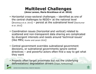 Multilevel Challenges
(Anne Larson, Maria Brockhaus et al. 2016)
 Horizontal cross-sectoral challenges – identified as one of
the central challenges to REDD+ at the national level
(Brockhaus et al. 2014) – persist at the subnational level (Ravikumar
et al. 2015)
 Coordination issues (horizontal and vertical) related to
scattered and non-transparent data sharing are complicated
by divergent interests and needs around ‘technical issues’
(like MRV, Kowler and Larson 2016)
 Central government overrides subnational government
decisions, or subnational governments ignore central
directives – and powerful actors often find a way to get what
they want
 Projects often target proximate but not the underlying
deforestation/ degradation drivers (Kijazi, forthcoming)
 
