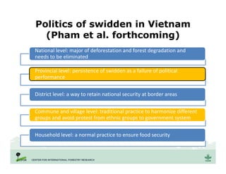 Politics of swidden in Vietnam
(Pham et al. forthcoming)
National level: major of deforestation and forest degradation and
needs to be eliminated
Provincial level: persistence of swidden as a failure of political
performance
District level: a way to retain national security at border areas
Commune and village level: traditional practice to harmonize different
groups and avoid protest from ethnic groups to government system
Household level: a normal practice to ensure food security
 