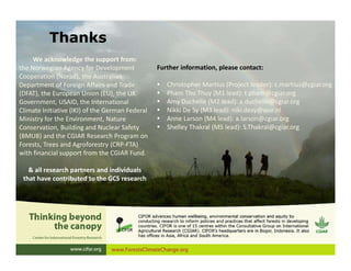 We acknowledge the support from:
the Norwegian Agency for Development
Cooperation (Norad), the Australian
Department of Foreign Affairs and Trade
(DFAT), the European Union (EU), the UK
Government, USAID, the International
Climate Initiative (IKI) of the German Federal
Ministry for the Environment, Nature
Conservation, Building and Nuclear Safety
(BMUB) and the CGIAR Research Program on
Forests, Trees and Agroforestry (CRP-FTA)
with financial support from the CGIAR Fund.
& all research partners and individuals
that have contributed to the GCS research
Thanks
Further information, please contact:
 Christopher Martius (Project leader): c.martius@cgiar.org
 Pham Thu Thuy (M1 lead): t.pham@cgiar.org
 Amy Duchelle (M2 lead): a.duchelle@cgiar.org
 Nikki De Sy (M3 lead): niki.desy@wur.nl
 Anne Larson (M4 lead): a.larson@cgiar.org
 Shelley Thakral (M5 lead): S.Thakral@cgiar.org
 