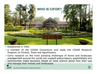 WHAT IS CIFOR?
 Established in 1993
 a member of the CGIAR Consortium and leads the CGIAR Research
Program on Forests, Trees and Agroforestry
 Carry research on the most pressing challenges of forest and landscape
management around the world and support policymakers, practitioners and
communities make decisions based on solid science about how they use
and manage their forests and landscapes.
WHO IS CIFOR?
 