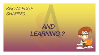 KNOWLEDGE
SHARING…
AND
LEARNING ?
 