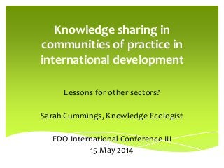 Knowledge sharing in
communities of practice in
international development
Lessons for other sectors?
Sarah Cummings, Knowledge Ecologist
EDO International Conference III
15 May 2014
 