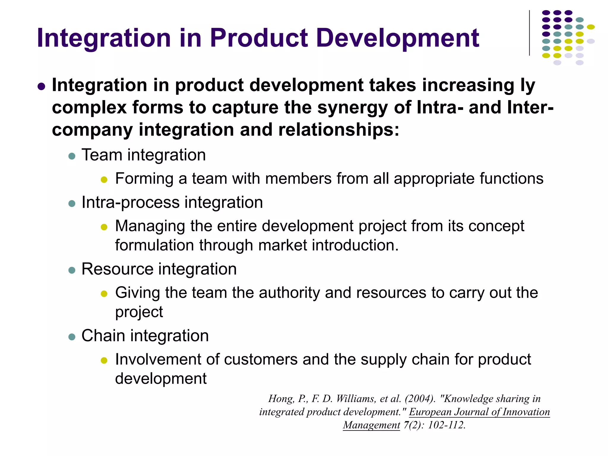 Integration in Product Development
 Integration in product development takes increasing ly
complex forms to capture the synergy of Intra- and Inter-
company integration and relationships:
 Team integration
 Forming a team with members from all appropriate functions
 Intra-process integration
 Managing the entire development project from its concept
formulation through market introduction.
 Resource integration
 Giving the team the authority and resources to carry out the
project
 Chain integration
 Involvement of customers and the supply chain for product
development
Hong, P., F. D. Williams, et al. (2004). "Knowledge sharing in
integrated product development." European Journal of Innovation
Management 7(2): 102-112.
 