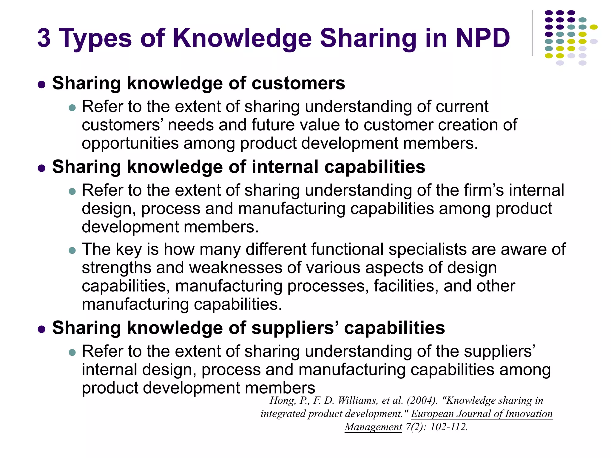 3 Types of Knowledge Sharing in NPD
 Sharing knowledge of customers
 Refer to the extent of sharing understanding of current
customers’ needs and future value to customer creation of
opportunities among product development members.
 Sharing knowledge of internal capabilities
 Refer to the extent of sharing understanding of the firm’s internal
design, process and manufacturing capabilities among product
development members.
 The key is how many different functional specialists are aware of
strengths and weaknesses of various aspects of design
capabilities, manufacturing processes, facilities, and other
manufacturing capabilities.
 Sharing knowledge of suppliers’ capabilities
 Refer to the extent of sharing understanding of the suppliers’
internal design, process and manufacturing capabilities among
product development members
Hong, P., F. D. Williams, et al. (2004). "Knowledge sharing in
integrated product development." European Journal of Innovation
Management 7(2): 102-112.
 