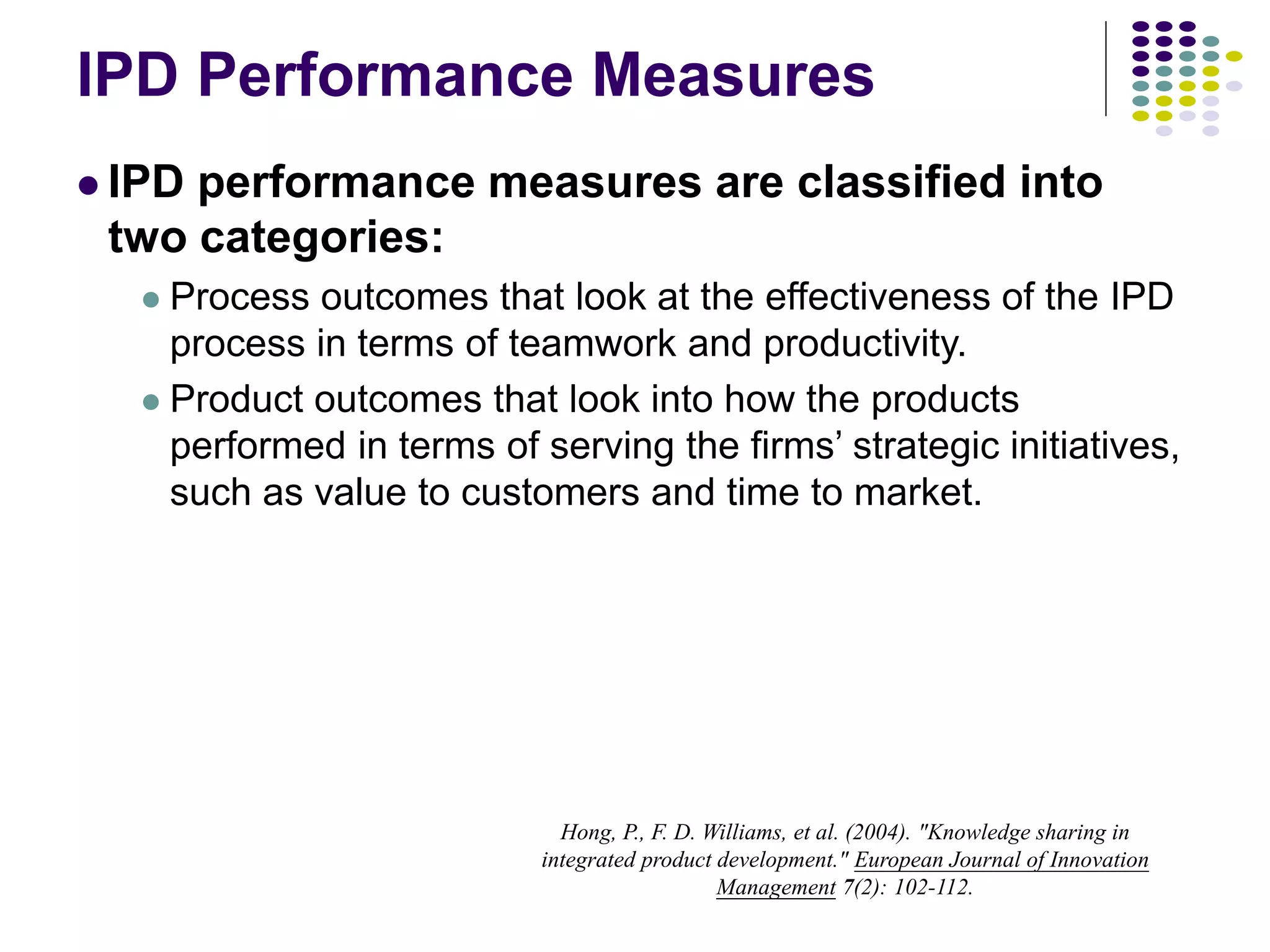 IPD Performance Measures
 IPD performance measures are classified into
two categories:
 Process outcomes that look at the effectiveness of the IPD
process in terms of teamwork and productivity.
 Product outcomes that look into how the products
performed in terms of serving the firms’ strategic initiatives,
such as value to customers and time to market.
Hong, P., F. D. Williams, et al. (2004). "Knowledge sharing in
integrated product development." European Journal of Innovation
Management 7(2): 102-112.
 
