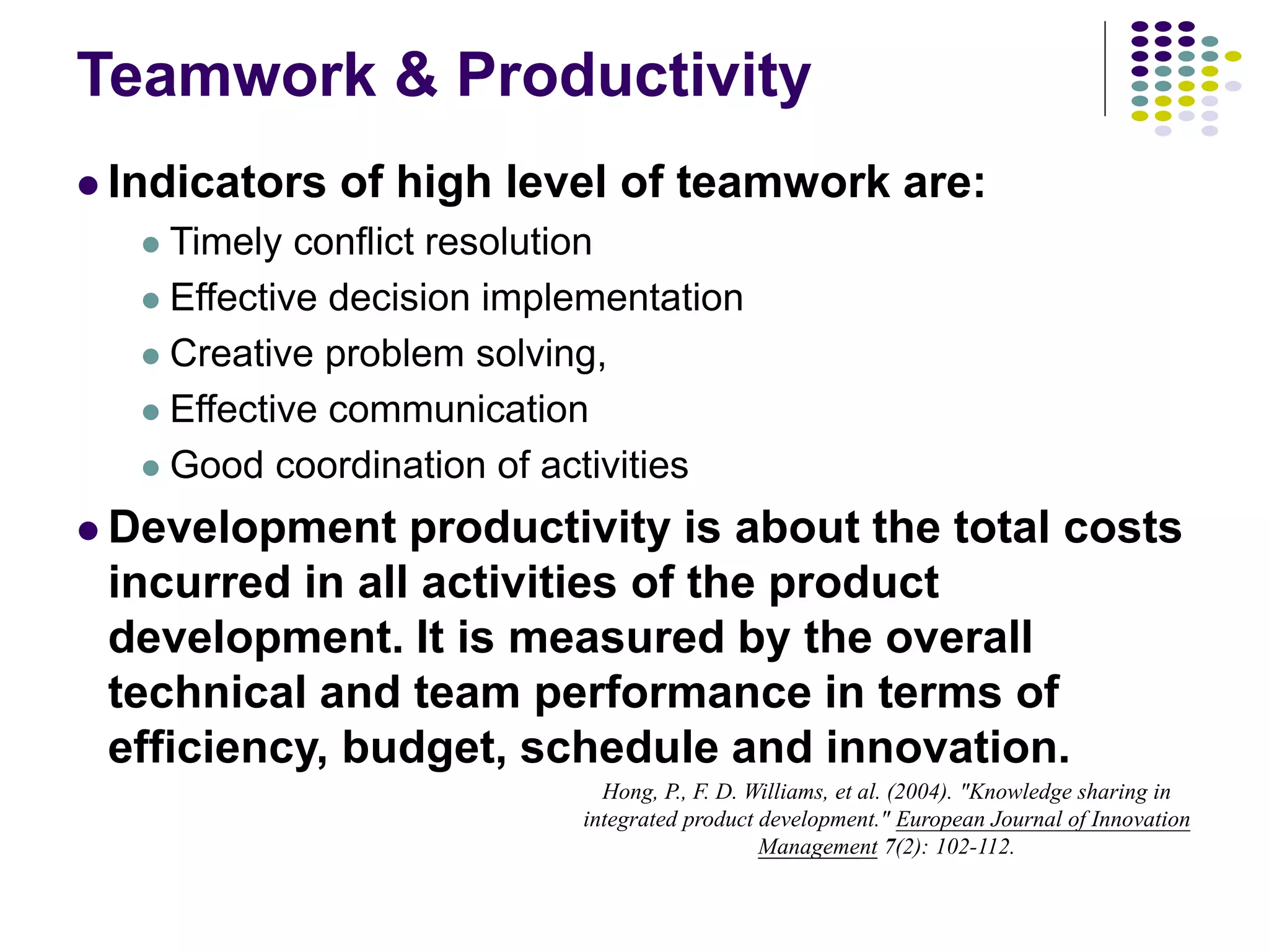 Teamwork & Productivity
 Indicators of high level of teamwork are:
 Timely conflict resolution
 Effective decision implementation
 Creative problem solving,
 Effective communication
 Good coordination of activities
 Development productivity is about the total costs
incurred in all activities of the product
development. It is measured by the overall
technical and team performance in terms of
efficiency, budget, schedule and innovation.
Hong, P., F. D. Williams, et al. (2004). "Knowledge sharing in
integrated product development." European Journal of Innovation
Management 7(2): 102-112.
 