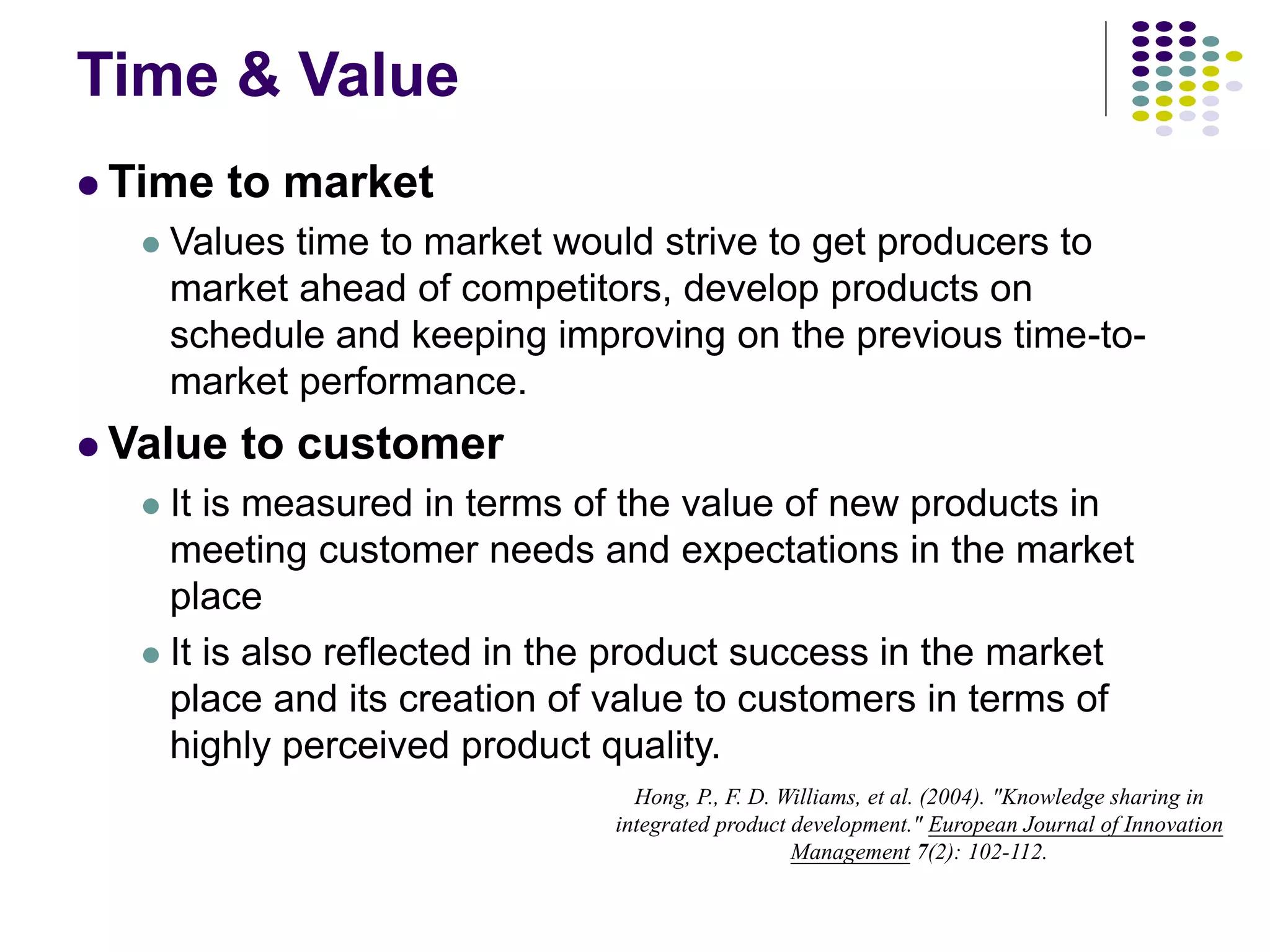 Time & Value
 Time to market
 Values time to market would strive to get producers to
market ahead of competitors, develop products on
schedule and keeping improving on the previous time-to-
market performance.
 Value to customer
 It is measured in terms of the value of new products in
meeting customer needs and expectations in the market
place
 It is also reflected in the product success in the market
place and its creation of value to customers in terms of
highly perceived product quality.
Hong, P., F. D. Williams, et al. (2004). "Knowledge sharing in
integrated product development." European Journal of Innovation
Management 7(2): 102-112.
 