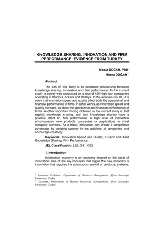 KNOWLEDGE SHARING, INNOVATION AND FIRM
PERFORMANCE: EVIDENCE FROM TURKEY
Mesut DOĞAN, PhD
Hüsna DOĞAN
Abstract
The aim of this study is to determine relationship between
knowledge sharing, innovation and firm performance. In the current
study, a survey was conducted on a total of 150 high-tech companies
operating in Istanbul, Ankara and Antalya. In the analysis results, it is
seen that innovation speed and quality affect both the operational and
financial performance of firms. In other words, as innovation speed and
quality increase, so does the operational and financial performance of
firms. Another important finding obtained in the current study is that
explicit knowledge sharing, and tacit knowledge sharing have a
positive effect on firm performance. A high level of innovation
encompasses new products, processes or applications in most
company activities. As a result, innovation can create a competitive
advantage by creating synergy in the activities of companies and
encourage creativity.
Keywords: Innovation Speed and Quality, Explicit and Tacit
Knowledge Sharing, Firm Performance
JEL Classification: L25, O31, O33
1. Introduction
Information economy is an economy shaped on the basis of
innovation. One of the key concepts that trigger the new economy is
innovation that requires the continuous renewal of products, systems,

Associate Professor, Department of Business Management, Afyon Kocatepe
University, Turkey.

Lecturer, Department of Human Resources Management, Afyon Kocatepe
University, Turkey.
 