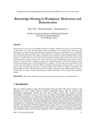 International Journal of Managing Information Technology (IJMIT) Vol.3, No.4, November 2011
DOI : 10.5121/ijmit.2011.3406 71
Knowledge Sharing in Workplace: Motivators and
Demotivators
1
Oye, N.D. 2
Mazleena Salleh 3
Noorminshah, A.
Faculty of Computer Science and Information System
Universiti Technologi Malaysia
81310 Skudai, Johor
Abstract
This paper gives an overview of knowledge sharing in workplace. Based on the review of critical literatures
by the authors, they infer that knowledge sharing in workplace can be influenced by motivators and
demotivators. Activities of knowledge sharing in organizations may be on organization level or individual
level. Knowledge sharing of both levels is critical to the success or failure of knowledge management inside
and outside of organizations. Age, culture, and industry were all found to affect knowledge sharing among
workers. A common stereotype is that older workers hoard knowledge because they are more insecure and
feel threatened by younger workers. Since older workers have more valuable knowledge, younger workers
needed to entice their older colleagues to share their valuable knowledge with them. The paper focus on
motivators and demotivators to sharing Knowledge in workplace. Theories and research pertaining to why
workers share knowledge are reviewed. While all industry need knowledge and innovation, it is also true
that the pace of change and the need to innovate differs from industry to industry. Technology was
acknowledged to have a high important role in increasing productivity of knowledge sharing. It plays a
critical role in creating, storing and distributing explicit knowledge in an accessible and expeditious
manner.
Keywords: - Knowledge, Sharing knowledge, Intrinsic and Extrinsic Motivators and Demotivators
1. Introduciton
Why are workers willing to share their knowledge with each other? The answer seems to vary
depending on who is asked. Human resources departments believe that the incentive and
performance management schemes they have put in place motivate their workers to share
knowledge. In fact this is critical to the success or failure of knowledge management inside and
outside of organizations [1]. Information technology (IT) departments point to the productivity
tools and IT infrastructures they have put in place that collect, store, and distribute knowledge to
anyone in the organization. Social psychologists have pointed out that workers form occupational
communities or communities of practices (CoPs) within which knowledge sharing seems to occur
naturally. The emergence of the knowledge-based economy, the vast size of global organizations,
and the intensification of competition have come together to require organizations to be as agile
and intelligent as they can be, and one important way for organizations to meet this requirement
 