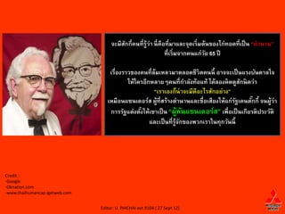จะมีสกกี่คนที่ร้ว่า นี่ คือที่มาและจุดเริ่มต้นของไก่ทอดที่เป็ น “ตานาน”
                                          ั          ู
                                                                ที่เริ่มจากคนแก่วย 65 ปี
                                                                                 ั

                                    เรื่องราวของคนที่ล้มเหลวมาตลอดชีวิตคนนี้ อาจจะเป็ นแรงบันดาลใจ
                                            ให้ใครอีกหลายๆคนที่กาลังท้อแท้ ได้ลองคิดดูสกนิดว่า
                                                                                           ั
                                                      “เราเองก็น่าจะมีดีอะไรสักอย่าง”
                                   เหมือนแซนเดอร์ส ผู้ที่สร้างตานานและชื่อเสียงให้แก่รฐเคนตักกี้ จนผู้ว่า
                                                                                         ั   ๊
                                    การรัฐแต่งตังให้เขาเป็ น “ผูพนแซนเดอร์ส” เพื่อเป็ นเกียรติประวัติ
                                                 ้                 ้ ั
                                                     และเป็ นที่ร้จกของพวกเราในทุกวันนี้
                                                                  ู ั




Credit :
-Google
-Oknation.com
-www.thaihumancap.igetweb.com


                                Editor: U. PHICHAI ext.9104 ( 27 Sept 12)
 