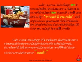 ผมเชื่อว่า ทุกท่าน คงไม่มีใครที่ไม่ร้ ูจก KFC ไก่
                                                                                 ั
                             ทอดแฟรนไชส์ชื่อดัง ที่ขายในระดับราคา 3 ชิ ้นร้ อย (1 ชิ ้น
                             สามารถซื ้อน ้ามันโซฮอล์ E20 เติมรถผมได้ 1 ลิตร!!) แต่จะ
                             มีสกกี่คน ที่ร้ ูวา “ฮาร์ แลนด์ ดี แซนเดอร์ ส” หรื อที่
                                 ั             ่
                             เรารู้จกกันในนาม ผู้พนแซนเดอร์ ส (ทังๆที่อีตานี่ไม่ได้ เป็ น
                                    ั                 ั              ้
                             ผู้พง ผู้พนอะไรกับเค้ าเลย แม้ แต่นายสิบก็ยงไม่เฉียด) ผู้ให้
                                       ั                                    ั
                             กาเนิด KFC จะเป็ นผู้ที่ ล้ มเหลว!!!! มาทังชีวิต
                                                                          ้


        ว่าแล้ ว เราลองมาติดตามกันดูวา ทาไม คนที่ล้มเหลว แม้ แต่การคิดฆ่าตัวตาย
                                        ่
อย่างแซนเดอร์ ถึงกลับกลายมาเป็ นผู้ให้ กาเนิดไก่ทอดที่โด่งดังที่สดในโลกจนเป็ น
                                                                 ุ
ตานานถึงทุกวันนี ้ วันนี ้ผมจะพาทุกท่านไปเปิ ดความลับของ ชายที่ได้ ชื่อว่า ไม่เคยทา
อะไรสาเร็จมาก่อนในชีวิต นอกจาก “ทอดไก่ ”

                           Editor: U. PHICHAI ext.9104 ( 27 Sept 12)
 