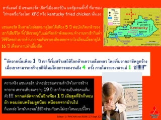 ฮาร์แลนด์ ดี แซนเดอร์ส เกิดทีเมืองคอร์บน มลรัฐเคนตักกี้ ทีมาของ
                             ่         ิ           ๊ ่
ไก่ทอดชือก้องโลก KFC หรือ kentucky fried chicken นันเอง
        ่                                                  ่

แซนเดอร์ ส ลืมตามโผล่ออกมาดูไลกได้ เพียง 5 ปี พ่อบังเกิดเกล้ าของ
เขาก็เสียชีวิต ทิ ้งให้ เขาอยู่กบแม่เพียงลาพังสองคน ทางานหาเช้ ากินค่า
                                ั
ใช้ ชีวิตอย่างยากลาบาก จนตัวเขาเองต้ องออกจากโรงเรี ยนเมื่ออายุได้
16 ปี เพื่อหางานทาเลี ้ยงชีพ


 “ถัดจากนันเพียง 1 ปี เขาก็เริ่มสร้างสถิติโลกด้านความล้มเหลว โดยเริ่มจากอาชีพลูกจ้าง
           ้
 เมื่อเขาสามารถสร้างสถิติใหม่โดยการตกงานถึง 4 ครัง ภายในระยะเวลาแค่ 1 ปี !!!!!!”
                                                     ้

 ความจริ ง แซนเดอร์ ส น่าจะประสบความสาเร็จในการสร้ าง
 ทายาท เพราะเพียงแค่อายุ 19 ปี เขาก็กลายเป็ นพ่อคนเต็ม
 ตัว!!! หากแต่ ถัดจากนันอีกเพียง 1 ปี เมียสุดที่รักก็หอบ
                          ้
 ผ้ า หอบผ่ อนพร้ อมลูกน้ อย หนีออกจากบ้ านไป
 ก็แหงล่ะ ใครมันจะทนใช้ ชีวิตร่วมกับคนไม่เอาไหนแบบนี ้ไหว
                                      Editor: U. PHICHAI ext.9104 ( 27 Sept 12)
 