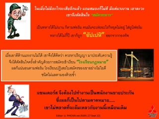 ในเมือไม่มีอะไรจะเสียอีกแล้ว แถมสมองก็ไม่ดี มีแต่แรงงาน เอาละวะ
                        ่
                                      เขาจึงตัดสินใจ “สมัครทหาร”

                     เป็ นทหารได้ ไม่นาน ก็ตามฟอร์ ม คนมันจะเห่ยอะไรก็หยุดไม่อยู่ ใส่ยนิฟอร์ ม
                                                                                      ู
                              ทหารได้ ไม่กี่ปี เขาก็ถก “อัปเปหิ” ออกจากกองทัพ
                                                     ู


เมื่อเอาดีด้านแรงงานไม่ได้ เขาจึงได้ คิดว่า ควรหาปริ ญญา มาประดับความรู้
    จึงได้ ตดสินใจครังสาคัญด้ วยการสมัครเข้ าเรี ยน “โรงเรียนกฏหมาย”
            ั        ้
      ผลก็แน่นอนตามฟอร์ ม โรงเรี ยนปฏิเสธใบสมัครของเขาอย่างไม่ใยดี
                          ชนิดไม่แลตามองด้ วยซ ้า


                     แซนเดอร์ส จึงต้องไปทางานเป็ นพนักงานขายประกัน
                              ซึ่งผลก็เป็ นไปตามคาดหมาย.....
                        เขาไม่พลาดที่จะล้มเหลวกับงานนี้ เหมือนเดิม
                                  Editor: U. PHICHAI ext.9104 ( 27 Sept 12)
 