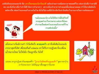 แต่ข้อดีของแซนเดอร์ส คือ เขาเป็ นคนมองโลกในแง่ดี แม้จะผ่านความล้มเหลวมาตลอดชีวิต แต่เขายังเชือว่าเขามีดี
                                                                                               ่
 พอ และสิงทีเ่ ขาเชือว่าทาได้ดี คือการทาอาหาร เพราะต้องทาอาหารช่วยแม่เลี้ยงน้ องมาตลอด ทาให้เขาตัดสินใจ
          ่         ่
   สมัครเป็ น พ่อครัวและคนล้างจานในร้าน ซึงไม่ใช่งานทีมีเกียรติหรือน่ ายินดีอะไรมากมายในความคิดของเขา
                                            ่         ่

                                      “แม้แซนเดอร์ส จะไม่ได้คิดว่านี คือชีวิตที ่
                                                                     ่
                                       ทรงคุณค่าอะไรมากมาย แต่เขาก็ยงคง  ั
                                      ทางานเป็ นพ่อครัวและคนล้างจานทีร้าน  ่
                                                 กาแฟแห่งนัน”้




   เมือคนเราเริมมีงานทา ก็เริมคิดถึง ครอบครัว เขาจึงตัดสินใจงอนง้อ
      ่         ่             ่
   ภรรยาสุดทีเ่ ลิฟ เพือขอคืนดี แน่นอน เขาได้รบการปฏิเสธ จึงเปลียน
                       ่                      ั                 ่
   เป้าหมายใหม่ ไม่ได้เมีย ก็ขอลูกคืน ก็ยงดี
                                         ั

   แน่นอน เขาถูกปฏิ เสธ ด้วยเหตุผลทีว่า “ฐานะไม่ ดีพอที่จะดูแลเด็ก” พูดภาษาบ้าน
                                    ่
                  เราก็ประมาณว่า ไม่มีปัญญาเลียงดูลูกว่างันเถอะ
                                                ้          ้

                                      Editor: U. PHICHAI ext.9104 ( 27 Sept 12)
 