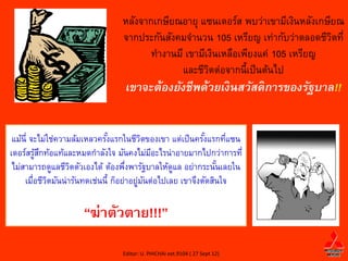 หลังจากเกษียณอายุ แซนเดอร์ส พบว่าเขามีเงินหลังเกษียณ
                                จากประกันสังคมจานวน 105 เหรียญ เท่ากับว่าตลอดชีวตที่
                                                                                  ิ
                                       ทางานมี เขามีเงินเหลือเพียงแค่ 105 เหรียญ
                                              และชีวตต่อจากนี้เป็ นต้นไป
                                                     ิ
                                 เขาจะต้องยังชีพด้วยเงินสวัสดิการของรัฐบาล!!


 แม้น่ี จะไม่ใช่ความล้มเหลวครังแรกในชีวตของเขา แต่เป็ นครังแรกทีแซน
                              ้            ิ               ้      ่
เดอร์สรูสกท้อแท้และหมดกาลังใจ มันคงไม่มอะไรน่าอายมากไปกว่าการที่
          ้ ึ                                ี
 ไม่สามารถดูแลชีวตตัวเองได้ ต้องพึงพารัฐบาลให้ดแล อย่ากระนันเลยใน
                    ิ                ่            ู            ้
     เมือชีวตมันน่ารันทดเช่นนี้ ก็อย่าอยูมนต่อไปเลย เขาจึงตัดสินใจ
         ่ ิ                             ่ ั

                     “ฆ่าตัวตาย!!!”
                                Editor: U. PHICHAI ext.9104 ( 27 Sept 12)
 