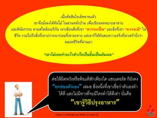 ๶มือตัดสิȨจเึϹึϾาดแล้ว
                                  ่
             เขาจึงนังลงใต้ตนไม้ ในสวนหลังบ้าน เพือเขียนจดหมายลาตาย
                      ่     ้                      ่
และพินยกรรม ตามสไตล์อเมริกน เขาเขียนสิงทีเขา “ควรจะเป็ น” และสิงทีเขา “ควรจะมี” ใน
       ั                      ั           ่ ่                  ่ ่
  ชีวต รวมไปถึงสิงทีเขาปราถนาก่อนทีเขาจะตาย แต่เขาก็ได้คนพบความจริงทีน่าเศร้ายิงว่า
     ิ           ่ ่                 ่                  ้             ่        ่
                                    ตลอดชีวตทีผานมา
                                            ิ ่ ่

                    “เขาไม่เคยทาอะไรสาเร็จเป็ นช้ ิ นเป็ นอันเลย”



                         ต่อให้ ผิดหวังหรื อท้ อแท้ สกเพียงใด แซนเดอร์ ส ก็ยงคง
                                                     ั                       ั
                         “ยกย่ องตัวเอง” เสมอ สิงหนึงที่เขาเชื่อว่าตัวเองทา
                                                       ่ ่
                             ได้ ดี และไม่มีทางที่จะมีใครทาได้ ดีเท่า นันคือ
                                                                        ่
                                         “เขารู้ วธีปรุ งอาหาร”
                                                  ิ
                           Editor: U. PHICHAI ext.9104 ( 27 Sept 12)
 