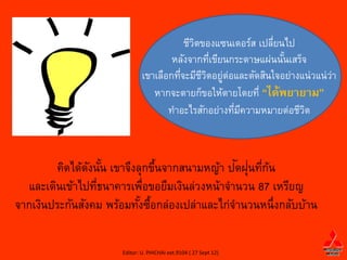 ชีวตของแซนเดอร์ส เปลียนไป
                                             ิ                 ่
                                      หลังจากทีเขียนกระดาษแผ่นนันเสร็จ
                                                 ่               ้
                              เขาเลือกทีจะมีชวตอยูต่อและตัดสินใจอย่างแน่วแน่วา
                                        ่      ีิ ่                          ่
                                 หากจะตายก็ขอให้ตายโดยที่ “ได้พยายาม”
                                     ทาอะไรสักอย่างทีมความหมายต่อชีวต
                                                     ่ ี              ิ



                ั ้             ้              ั ่ ่ ้
         คิดได้ดงนัน เขาจึงลุกขึนจากสนามหญ้า ปดฝุนทีกน
  และเดินเข้าไปทีธนาคารเพือขอยืมเงินล่วงหน้าจานวน 87 เหรียญ
                  ่          ่
จากเงินประกันสังคม พร้อมทังซือกล่องเปล่าและไก่จานวนหนึ่งกลับบ้าน
                            ้ ้

                      Editor: U. PHICHAI ext.9104 ( 27 Sept 12)
 
