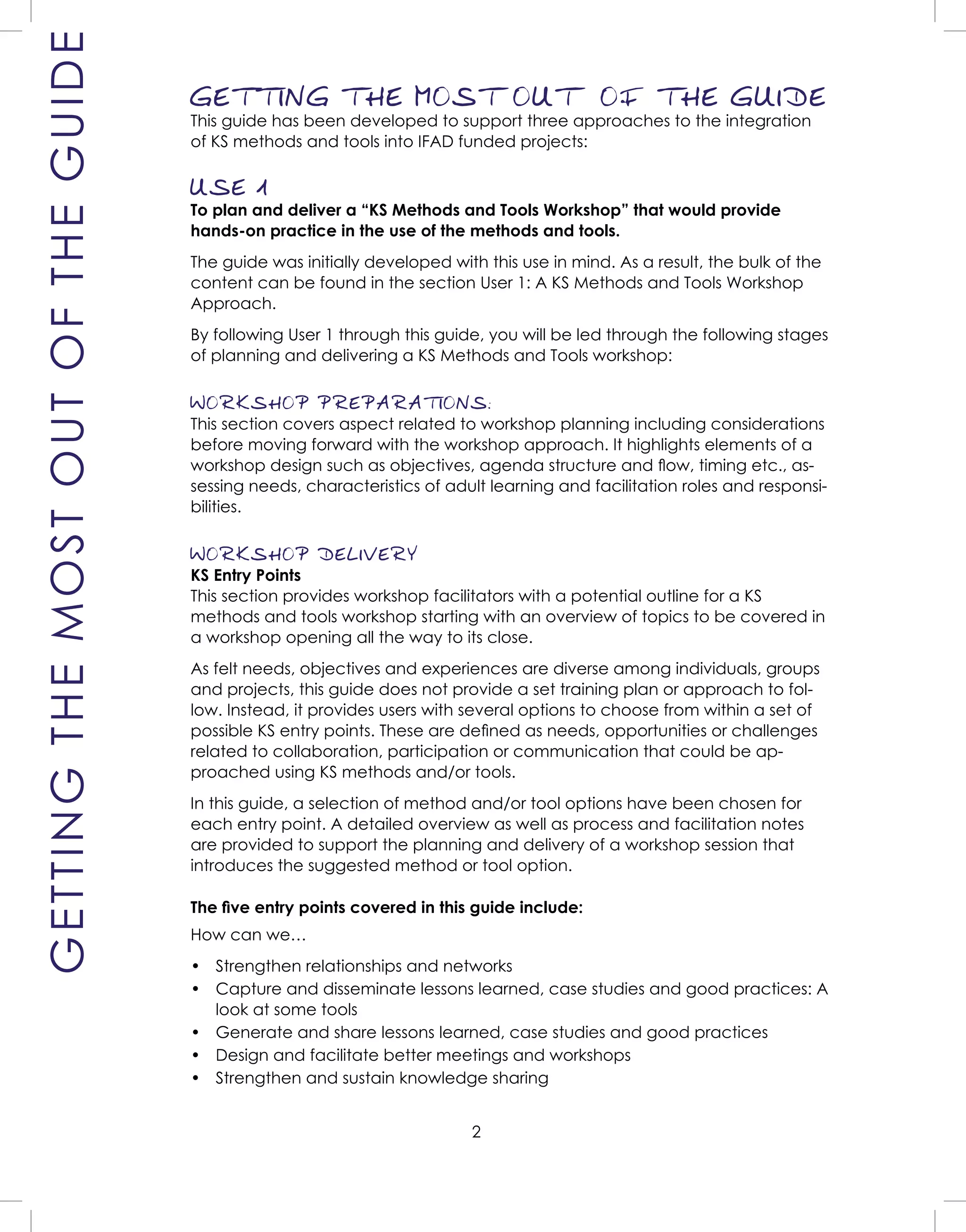 2
GETTING THE MOST OUT OF THE GUIDE
This guide has been developed to support three approaches to the integration
of KS methods and tools into IFAD funded projects:
USE 1
To plan and deliver a “KS Methods and Tools Workshop” that would provide
hands-on practice in the use of the methods and tools.
The guide was initially developed with this use in mind. As a result, the bulk of the
content can be found in the section User 1: A KS Methods and Tools Workshop
Approach.
By following User 1 through this guide, you will be led through the following stages
of planning and delivering a KS Methods and Tools workshop:
WORKSHOP PREPARATIONS:
This section covers aspect related to workshop planning including considerations
before moving forward with the workshop approach. It highlights elements of a
workshop design such as objectives, agenda structure and ﬂow, timing etc., as-
sessing needs, characteristics of adult learning and facilitation roles and responsi-
bilities.
WORKSHOP DELIVERY
KS Entry Points
This section provides workshop facilitators with a potential outline for a KS
methods and tools workshop starting with an overview of topics to be covered in
a workshop opening all the way to its close.
As felt needs, objectives and experiences are diverse among individuals, groups
and projects, this guide does not provide a set training plan or approach to fol-
low. Instead, it provides users with several options to choose from within a set of
possible KS entry points. These are deﬁned as needs, opportunities or challenges
related to collaboration, participation or communication that could be ap-
proached using KS methods and/or tools.
In this guide, a selection of method and/or tool options have been chosen for
each entry point. A detailed overview as well as process and facilitation notes
are provided to support the planning and delivery of a workshop session that
introduces the suggested method or tool option.
The ﬁve entry points covered in this guide include:
How can we…
• Strengthen relationships and networks
• Capture and disseminate lessons learned, case studies and good practices: A
look at some tools
• Generate and share lessons learned, case studies and good practices
• Design and facilitate better meetings and workshops
• Strengthen and sustain knowledge sharing
GETTINGTHEMOSTOUTOFTHEGUIDE
 