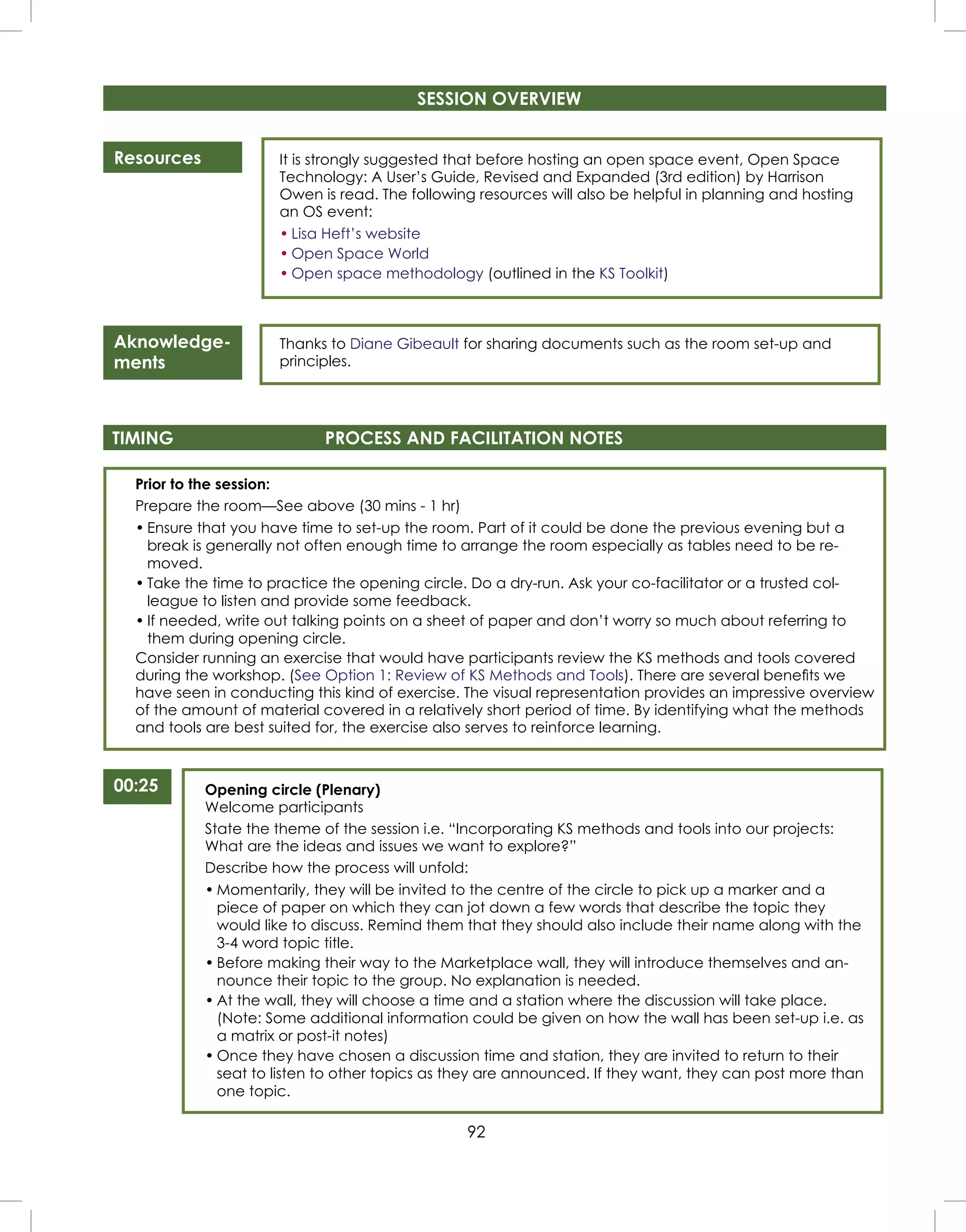 92
Resources
Aknowledge-
ments
It is strongly suggested that before hosting an open space event, Open Space
Technology: A User’s Guide, Revised and Expanded (3rd edition) by Harrison
Owen is read. The following resources will also be helpful in planning and hosting
an OS event:
• Lisa Heft’s website
• Open Space World
• Open space methodology (outlined in the KS Toolkit)
Thanks to Diane Gibeault for sharing documents such as the room set-up and
principles.
Prior to the session:
Prepare the room—See above (30 mins - 1 hr)
• Ensure that you have time to set-up the room. Part of it could be done the previous evening but a
break is generally not often enough time to arrange the room especially as tables need to be re-
moved.
• Take the time to practice the opening circle. Do a dry-run. Ask your co-facilitator or a trusted col-
league to listen and provide some feedback.
• If needed, write out talking points on a sheet of paper and don’t worry so much about referring to
them during opening circle.
Consider running an exercise that would have participants review the KS methods and tools covered
during the workshop. (See Option 1: Review of KS Methods and Tools). There are several beneﬁts we
have seen in conducting this kind of exercise. The visual representation provides an impressive overview
of the amount of material covered in a relatively short period of time. By identifying what the methods
and tools are best suited for, the exercise also serves to reinforce learning.
TIMING PROCESS AND FACILITATION NOTES
00:25 Opening circle (Plenary)
Welcome participants
State the theme of the session i.e. “Incorporating KS methods and tools into our projects:
What are the ideas and issues we want to explore?”
Describe how the process will unfold:
• Momentarily, they will be invited to the centre of the circle to pick up a marker and a
piece of paper on which they can jot down a few words that describe the topic they
would like to discuss. Remind them that they should also include their name along with the
3-4 word topic title.
• Before making their way to the Marketplace wall, they will introduce themselves and an-
nounce their topic to the group. No explanation is needed.
• At the wall, they will choose a time and a station where the discussion will take place.
(Note: Some additional information could be given on how the wall has been set-up i.e. as
a matrix or post-it notes)
• Once they have chosen a discussion time and station, they are invited to return to their
seat to listen to other topics as they are announced. If they want, they can post more than
one topic.
SESSION OVERVIEW
 