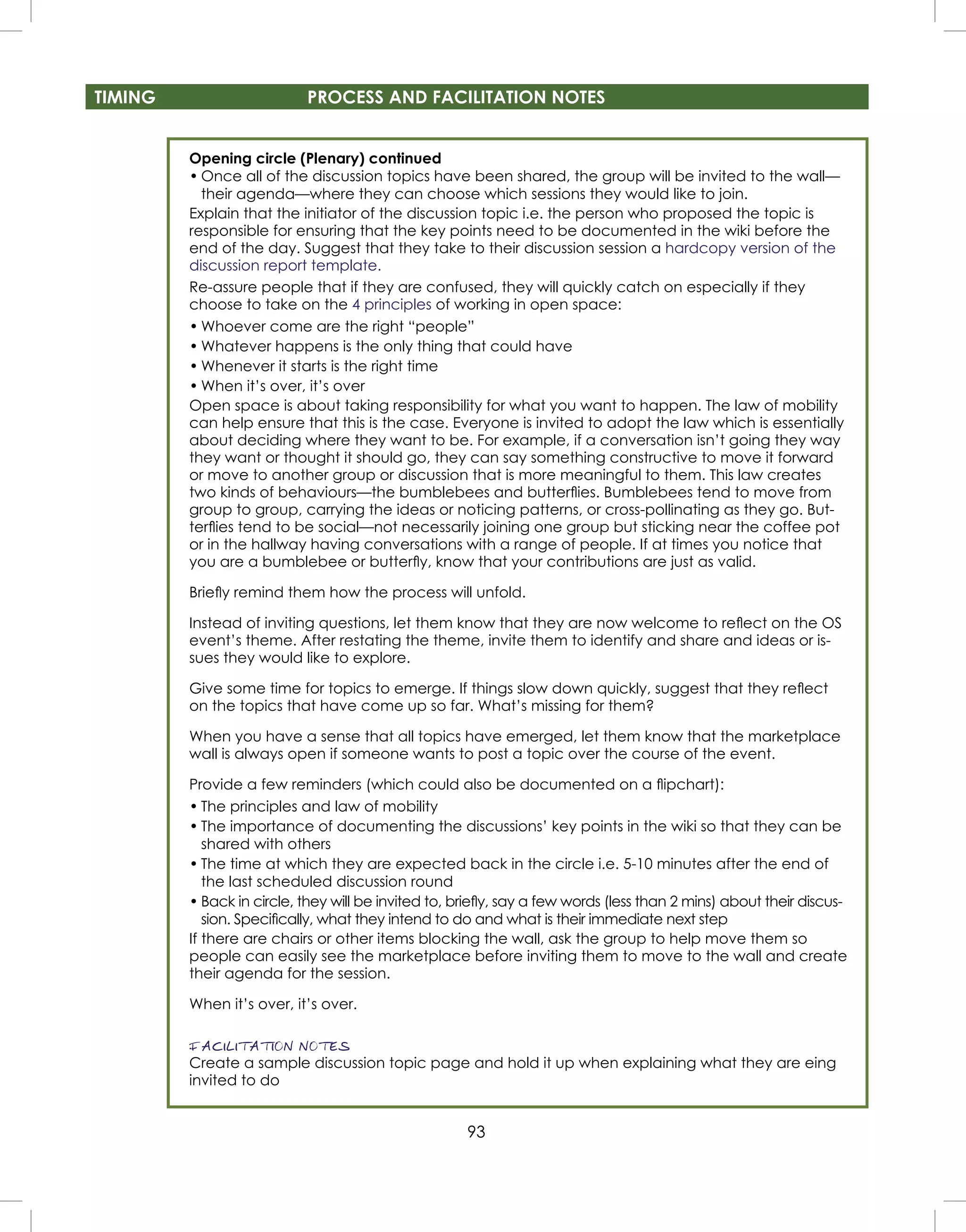 93
TIMING PROCESS AND FACILITATION NOTES
Opening circle (Plenary) continued
• Once all of the discussion topics have been shared, the group will be invited to the wall—
their agenda—where they can choose which sessions they would like to join.
Explain that the initiator of the discussion topic i.e. the person who proposed the topic is
responsible for ensuring that the key points need to be documented in the wiki before the
end of the day. Suggest that they take to their discussion session a hardcopy version of the
discussion report template.
Re-assure people that if they are confused, they will quickly catch on especially if they
choose to take on the 4 principles of working in open space:
• Whoever come are the right “people”
• Whatever happens is the only thing that could have
• Whenever it starts is the right time
• When it’s over, it’s over
Open space is about taking responsibility for what you want to happen. The law of mobility
can help ensure that this is the case. Everyone is invited to adopt the law which is essentially
about deciding where they want to be. For example, if a conversation isn’t going they way
they want or thought it should go, they can say something constructive to move it forward
or move to another group or discussion that is more meaningful to them. This law creates
two kinds of behaviours—the bumblebees and butterﬂies. Bumblebees tend to move from
group to group, carrying the ideas or noticing patterns, or cross-pollinating as they go. But-
terﬂies tend to be social—not necessarily joining one group but sticking near the coffee pot
or in the hallway having conversations with a range of people. If at times you notice that
you are a bumblebee or butterﬂy, know that your contributions are just as valid.
Brieﬂy remind them how the process will unfold.
Instead of inviting questions, let them know that they are now welcome to reﬂect on the OS
event’s theme. After restating the theme, invite them to identify and share and ideas or is-
sues they would like to explore.
Give some time for topics to emerge. If things slow down quickly, suggest that they reﬂect
on the topics that have come up so far. What’s missing for them?
When you have a sense that all topics have emerged, let them know that the marketplace
wall is always open if someone wants to post a topic over the course of the event.
Provide a few reminders (which could also be documented on a ﬂipchart):
• The principles and law of mobility
• The importance of documenting the discussions’ key points in the wiki so that they can be
shared with others
• The time at which they are expected back in the circle i.e. 5-10 minutes after the end of
the last scheduled discussion round
• Back in circle, they will be invited to, brieﬂy, say a few words (less than 2 mins) about their discus-
sion. Speciﬁcally, what they intend to do and what is their immediate next step
If there are chairs or other items blocking the wall, ask the group to help move them so
people can easily see the marketplace before inviting them to move to the wall and create
their agenda for the session.
When it’s over, it’s over.
FACILITATION NOTES
Create a sample discussion topic page and hold it up when explaining what they are eing
invited to do
 