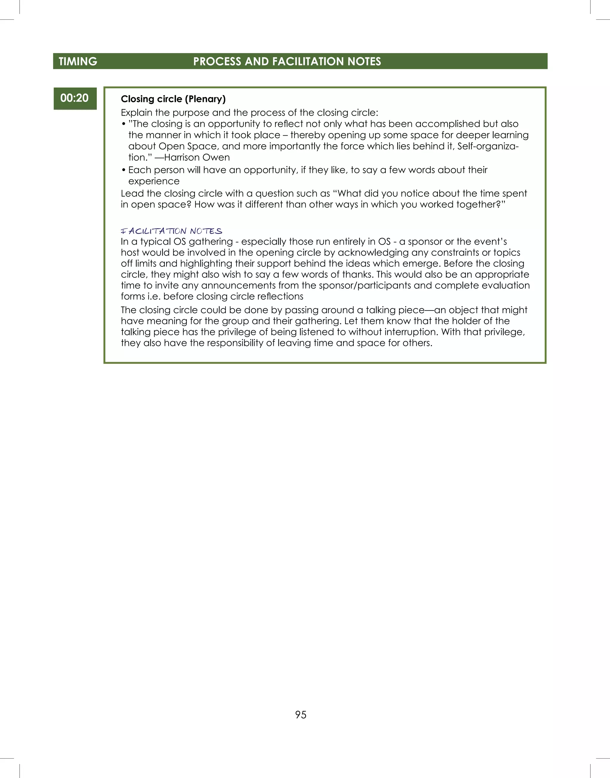 95
TIMING PROCESS AND FACILITATION NOTES
Closing circle (Plenary)
Explain the purpose and the process of the closing circle:
• ”The closing is an opportunity to reﬂect not only what has been accomplished but also
the manner in which it took place – thereby opening up some space for deeper learning
about Open Space, and more importantly the force which lies behind it, Self-organiza-
tion.” —Harrison Owen
• Each person will have an opportunity, if they like, to say a few words about their
experience
Lead the closing circle with a question such as “What did you notice about the time spent
in open space? How was it different than other ways in which you worked together?”
FACILITATION NOTES
In a typical OS gathering - especially those run entirely in OS - a sponsor or the event’s
host would be involved in the opening circle by acknowledging any constraints or topics
off limits and highlighting their support behind the ideas which emerge. Before the closing
circle, they might also wish to say a few words of thanks. This would also be an appropriate
time to invite any announcements from the sponsor/participants and complete evaluation
forms i.e. before closing circle reﬂections
The closing circle could be done by passing around a talking piece—an object that might
have meaning for the group and their gathering. Let them know that the holder of the
talking piece has the privilege of being listened to without interruption. With that privilege,
they also have the responsibility of leaving time and space for others.
00:20
 
