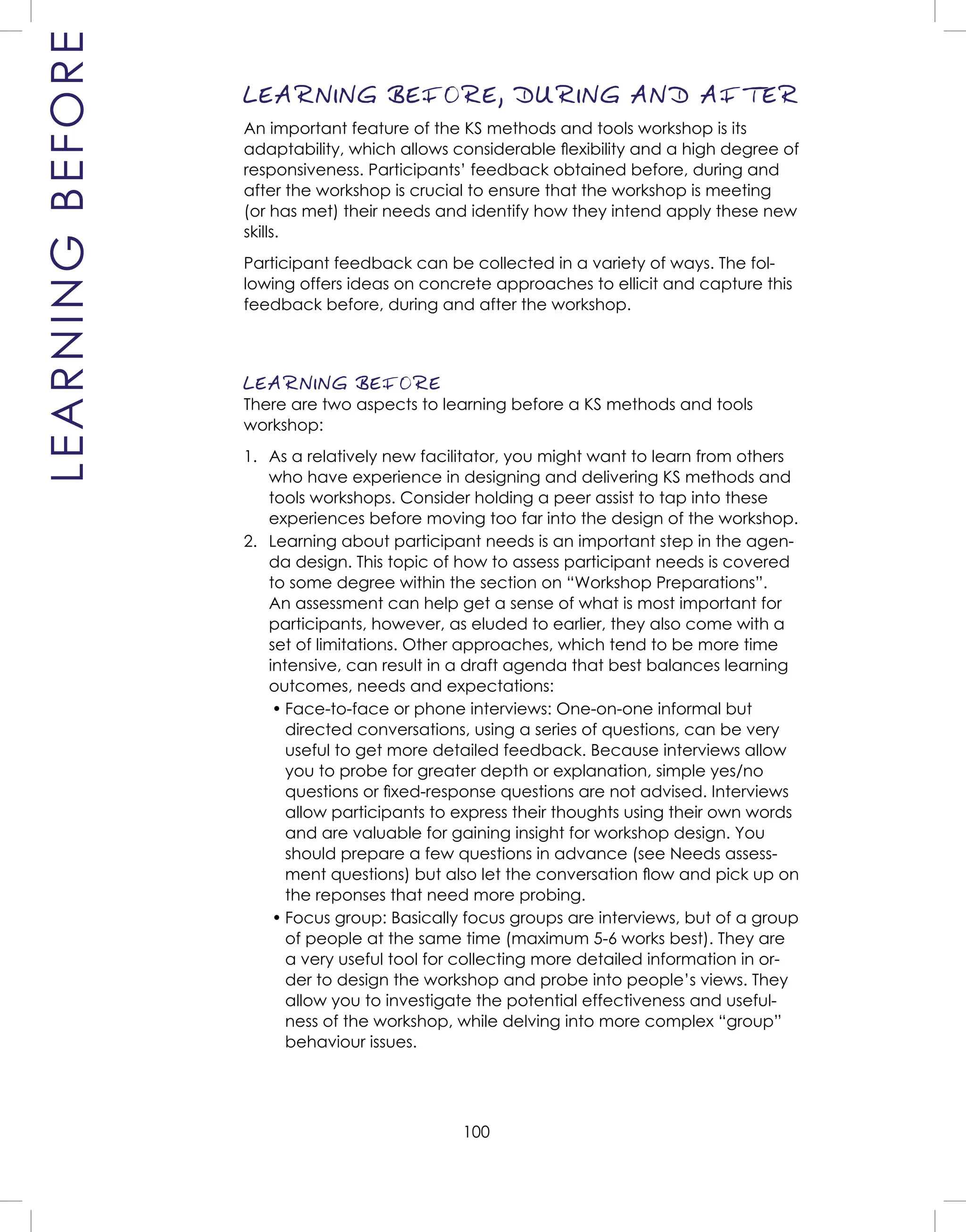 100
LEARNINGBEFORE LEARNING BEFORE, DURING AND AFTER
An important feature of the KS methods and tools workshop is its
adaptability, which allows considerable ﬂexibility and a high degree of
responsiveness. Participants’ feedback obtained before, during and
after the workshop is crucial to ensure that the workshop is meeting
(or has met) their needs and identify how they intend apply these new
skills.
Participant feedback can be collected in a variety of ways. The fol-
lowing offers ideas on concrete approaches to ellicit and capture this
feedback before, during and after the workshop.
LEARNING BEFORE
There are two aspects to learning before a KS methods and tools
workshop:
1. As a relatively new facilitator, you might want to learn from others
who have experience in designing and delivering KS methods and
tools workshops. Consider holding a peer assist to tap into these
experiences before moving too far into the design of the workshop.
2. Learning about participant needs is an important step in the agen-
da design. This topic of how to assess participant needs is covered
to some degree within the section on “Workshop Preparations”.
An assessment can help get a sense of what is most important for
participants, however, as eluded to earlier, they also come with a
set of limitations. Other approaches, which tend to be more time
intensive, can result in a draft agenda that best balances learning
outcomes, needs and expectations:
• Face-to-face or phone interviews: One-on-one informal but
directed conversations, using a series of questions, can be very
useful to get more detailed feedback. Because interviews allow
you to probe for greater depth or explanation, simple yes/no
questions or ﬁxed-response questions are not advised. Interviews
allow participants to express their thoughts using their own words
and are valuable for gaining insight for workshop design. You
should prepare a few questions in advance (see Needs assess-
ment questions) but also let the conversation ﬂow and pick up on
the reponses that need more probing.
• Focus group: Basically focus groups are interviews, but of a group
of people at the same time (maximum 5-6 works best). They are
a very useful tool for collecting more detailed information in or-
der to design the workshop and probe into people’s views. They
allow you to investigate the potential effectiveness and useful-
ness of the workshop, while delving into more complex “group”
behaviour issues.
 