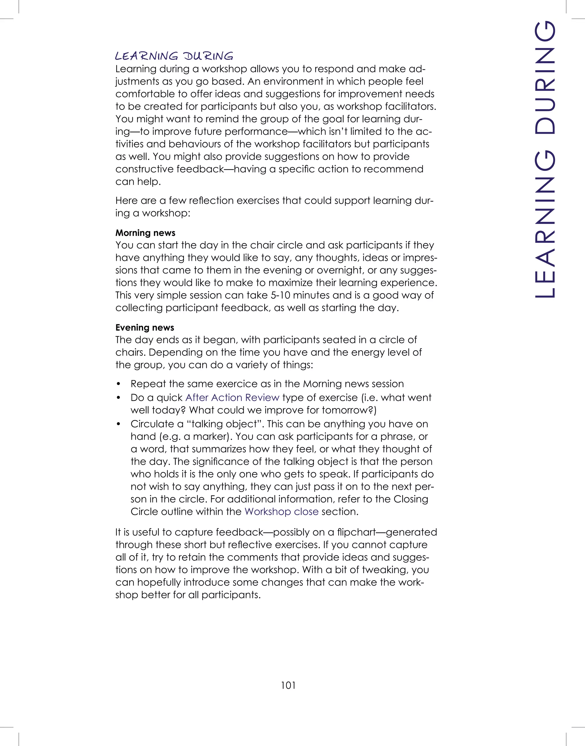 101
LEARNING DURING
Learning during a workshop allows you to respond and make ad-
justments as you go based. An environment in which people feel
comfortable to offer ideas and suggestions for improvement needs
to be created for participants but also you, as workshop facilitators.
You might want to remind the group of the goal for learning dur-
ing—to improve future performance—which isn’t limited to the ac-
tivities and behaviours of the workshop facilitators but participants
as well. You might also provide suggestions on how to provide
constructive feedback—having a speciﬁc action to recommend
can help.
Here are a few reﬂection exercises that could support learning dur-
ing a workshop:
Morning news
You can start the day in the chair circle and ask participants if they
have anything they would like to say, any thoughts, ideas or impres-
sions that came to them in the evening or overnight, or any sugges-
tions they would like to make to maximize their learning experience.
This very simple session can take 5-10 minutes and is a good way of
collecting participant feedback, as well as starting the day.
Evening news
The day ends as it began, with participants seated in a circle of
chairs. Depending on the time you have and the energy level of
the group, you can do a variety of things:
• Repeat the same exercice as in the Morning news session
• Do a quick After Action Review type of exercise (i.e. what went
well today? What could we improve for tomorrow?)
• Circulate a “talking object”. This can be anything you have on
hand (e.g. a marker). You can ask participants for a phrase, or
a word, that summarizes how they feel, or what they thought of
the day. The signiﬁcance of the talking object is that the person
who holds it is the only one who gets to speak. If participants do
not wish to say anything, they can just pass it on to the next per-
son in the circle. For additional information, refer to the Closing
Circle outline within the Workshop close section.
It is useful to capture feedback—possibly on a ﬂipchart—generated
through these short but reﬂective exercises. If you cannot capture
all of it, try to retain the comments that provide ideas and sugges-
tions on how to improve the workshop. With a bit of tweaking, you
can hopefully introduce some changes that can make the work-
shop better for all participants.
LEARNINGDURING
 