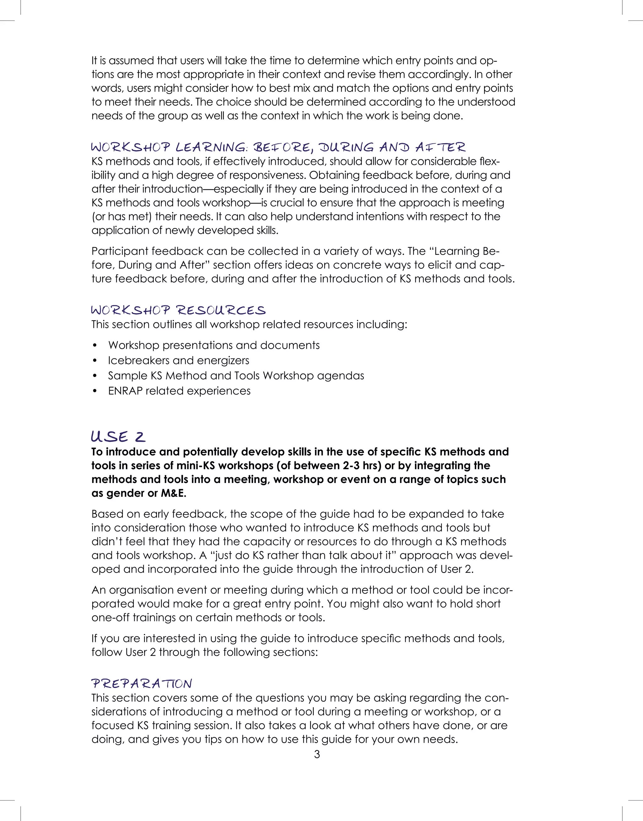 3
It is assumed that users will take the time to determine which entry points and op-
tions are the most appropriate in their context and revise them accordingly. In other
words, users might consider how to best mix and match the options and entry points
to meet their needs. The choice should be determined according to the understood
needs of the group as well as the context in which the work is being done.
WORKSHOP LEARNING: BEFORE, DURING AND AFTER
KS methods and tools, if effectively introduced, should allow for considerable ﬂex-
ibility and a high degree of responsiveness. Obtaining feedback before, during and
after their introduction—especially if they are being introduced in the context of a
KS methods and tools workshop—is crucial to ensure that the approach is meeting
(or has met) their needs. It can also help understand intentions with respect to the
application of newly developed skills.
Participant feedback can be collected in a variety of ways. The “Learning Be-
fore, During and After” section offers ideas on concrete ways to elicit and cap-
ture feedback before, during and after the introduction of KS methods and tools.
WORKSHOP RESOURCES
This section outlines all workshop related resources including:
• Workshop presentations and documents
• Icebreakers and energizers
• Sample KS Method and Tools Workshop agendas
• ENRAP related experiences
USE 2
To introduce and potentially develop skills in the use of speciﬁc KS methods and
tools in series of mini-KS workshops (of between 2-3 hrs) or by integrating the
methods and tools into a meeting, workshop or event on a range of topics such
as gender or M&E.
Based on early feedback, the scope of the guide had to be expanded to take
into consideration those who wanted to introduce KS methods and tools but
didn’t feel that they had the capacity or resources to do through a KS methods
and tools workshop. A “just do KS rather than talk about it” approach was devel-
oped and incorporated into the guide through the introduction of User 2.
An organisation event or meeting during which a method or tool could be incor-
porated would make for a great entry point. You might also want to hold short
one-off trainings on certain methods or tools.
If you are interested in using the guide to introduce speciﬁc methods and tools,
follow User 2 through the following sections:
PREPARATION
This section covers some of the questions you may be asking regarding the con-
siderations of introducing a method or tool during a meeting or workshop, or a
focused KS training session. It also takes a look at what others have done, or are
doing, and gives you tips on how to use this guide for your own needs.
 