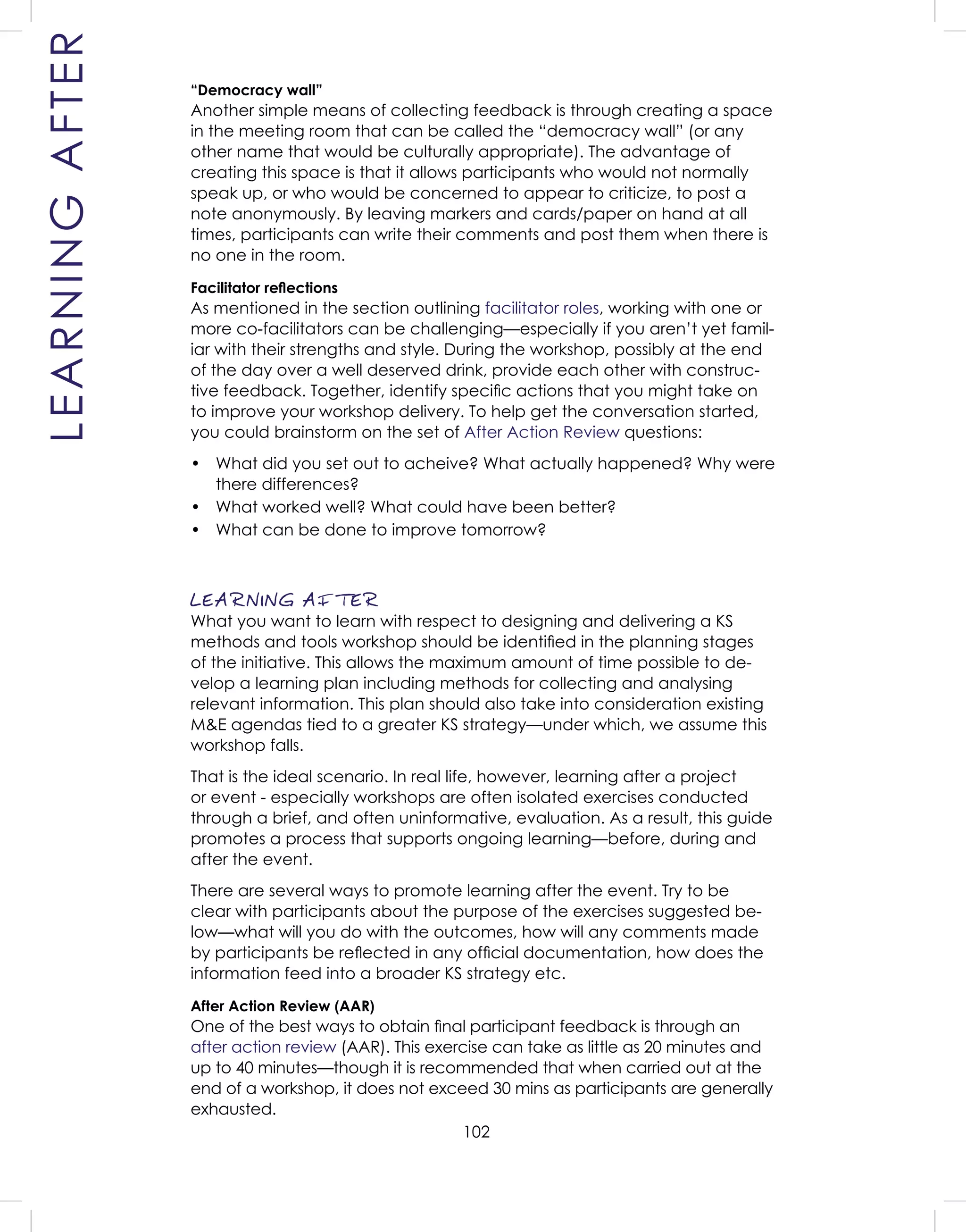 102
“Democracy wall”
Another simple means of collecting feedback is through creating a space
in the meeting room that can be called the “democracy wall” (or any
other name that would be culturally appropriate). The advantage of
creating this space is that it allows participants who would not normally
speak up, or who would be concerned to appear to criticize, to post a
note anonymously. By leaving markers and cards/paper on hand at all
times, participants can write their comments and post them when there is
no one in the room.
Facilitator reﬂections
As mentioned in the section outlining facilitator roles, working with one or
more co-facilitators can be challenging—especially if you aren’t yet famil-
iar with their strengths and style. During the workshop, possibly at the end
of the day over a well deserved drink, provide each other with construc-
tive feedback. Together, identify speciﬁc actions that you might take on
to improve your workshop delivery. To help get the conversation started,
you could brainstorm on the set of After Action Review questions:
• What did you set out to acheive? What actually happened? Why were
there differences?
• What worked well? What could have been better?
• What can be done to improve tomorrow?
LEARNING AFTER
What you want to learn with respect to designing and delivering a KS
methods and tools workshop should be identiﬁed in the planning stages
of the initiative. This allows the maximum amount of time possible to de-
velop a learning plan including methods for collecting and analysing
relevant information. This plan should also take into consideration existing
M&E agendas tied to a greater KS strategy—under which, we assume this
workshop falls.
That is the ideal scenario. In real life, however, learning after a project
or event - especially workshops are often isolated exercises conducted
through a brief, and often uninformative, evaluation. As a result, this guide
promotes a process that supports ongoing learning—before, during and
after the event.
There are several ways to promote learning after the event. Try to be
clear with participants about the purpose of the exercises suggested be-
low—what will you do with the outcomes, how will any comments made
by participants be reﬂected in any ofﬁcial documentation, how does the
information feed into a broader KS strategy etc.
After Action Review (AAR)
One of the best ways to obtain ﬁnal participant feedback is through an
after action review (AAR). This exercise can take as little as 20 minutes and
up to 40 minutes—though it is recommended that when carried out at the
end of a workshop, it does not exceed 30 mins as participants are generally
exhausted.
LEARNINGAFTER
 