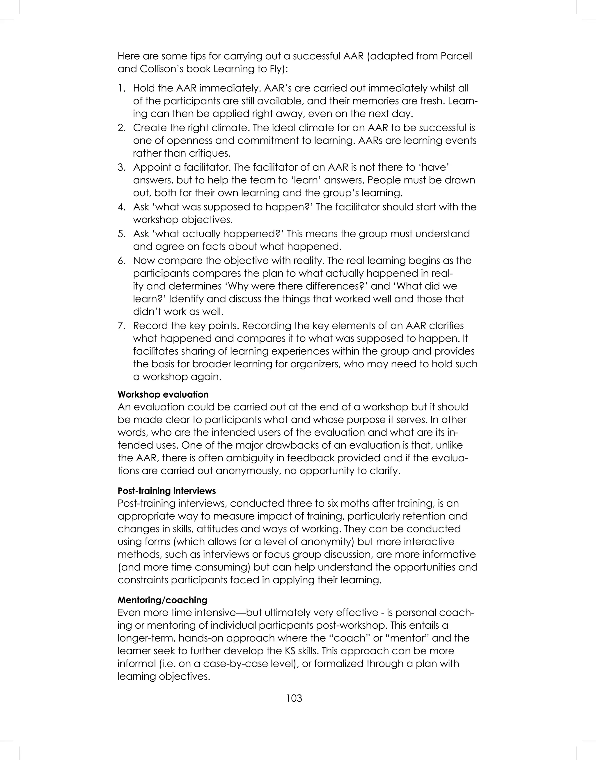 103
Here are some tips for carrying out a successful AAR (adapted from Parcell
and Collison’s book Learning to Fly):
1. Hold the AAR immediately. AAR’s are carried out immediately whilst all
of the participants are still available, and their memories are fresh. Learn-
ing can then be applied right away, even on the next day.
2. Create the right climate. The ideal climate for an AAR to be successful is
one of openness and commitment to learning. AARs are learning events
rather than critiques.
3. Appoint a facilitator. The facilitator of an AAR is not there to ‘have’
answers, but to help the team to ‘learn’ answers. People must be drawn
out, both for their own learning and the group’s learning.
4. Ask ‘what was supposed to happen?’ The facilitator should start with the
workshop objectives.
5. Ask ‘what actually happened?’ This means the group must understand
and agree on facts about what happened.
6. Now compare the objective with reality. The real learning begins as the
participants compares the plan to what actually happened in real-
ity and determines ‘Why were there differences?’ and ‘What did we
learn?’ Identify and discuss the things that worked well and those that
didn’t work as well.
7. Record the key points. Recording the key elements of an AAR clariﬁes
what happened and compares it to what was supposed to happen. It
facilitates sharing of learning experiences within the group and provides
the basis for broader learning for organizers, who may need to hold such
a workshop again.
Workshop evaluation
An evaluation could be carried out at the end of a workshop but it should
be made clear to participants what and whose purpose it serves. In other
words, who are the intended users of the evaluation and what are its in-
tended uses. One of the major drawbacks of an evaluation is that, unlike
the AAR, there is often ambiguity in feedback provided and if the evalua-
tions are carried out anonymously, no opportunity to clarify.
Post-training interviews
Post-training interviews, conducted three to six moths after training, is an
appropriate way to measure impact of training, particularly retention and
changes in skills, attitudes and ways of working. They can be conducted
using forms (which allows for a level of anonymity) but more interactive
methods, such as interviews or focus group discussion, are more informative
(and more time consuming) but can help understand the opportunities and
constraints participants faced in applying their learning.
Mentoring/coaching
Even more time intensive—but ultimately very effective - is personal coach-
ing or mentoring of individual particpants post-workshop. This entails a
longer-term, hands-on approach where the “coach” or “mentor” and the
learner seek to further develop the KS skills. This approach can be more
informal (i.e. on a case-by-case level), or formalized through a plan with
learning objectives.
 