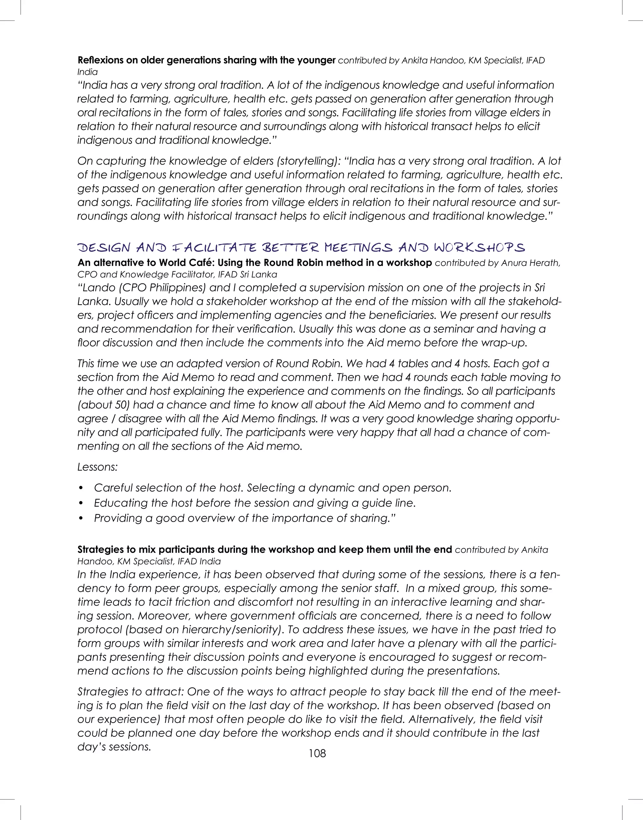 108
Reﬂexions on older generations sharing with the younger contributed by Ankita Handoo, KM Specialist, IFAD
India
“India has a very strong oral tradition. A lot of the indigenous knowledge and useful information
related to farming, agriculture, health etc. gets passed on generation after generation through
oral recitations in the form of tales, stories and songs. Facilitating life stories from village elders in
relation to their natural resource and surroundings along with historical transact helps to elicit
indigenous and traditional knowledge.”
On capturing the knowledge of elders (storytelling): “India has a very strong oral tradition. A lot
of the indigenous knowledge and useful information related to farming, agriculture, health etc.
gets passed on generation after generation through oral recitations in the form of tales, stories
and songs. Facilitating life stories from village elders in relation to their natural resource and sur-
roundings along with historical transact helps to elicit indigenous and traditional knowledge.”
DESIGN AND FACILITATE BETTER MEETINGS AND WORKSHOPS
An alternative to World Café: Using the Round Robin method in a workshop contributed by Anura Herath,
CPO and Knowledge Facilitator, IFAD Sri Lanka
“Lando (CPO Philippines) and I completed a supervision mission on one of the projects in Sri
Lanka. Usually we hold a stakeholder workshop at the end of the mission with all the stakehold-
ers, project ofﬁcers and implementing agencies and the beneﬁciaries. We present our results
and recommendation for their veriﬁcation. Usually this was done as a seminar and having a
ﬂoor discussion and then include the comments into the Aid memo before the wrap-up.
This time we use an adapted version of Round Robin. We had 4 tables and 4 hosts. Each got a
section from the Aid Memo to read and comment. Then we had 4 rounds each table moving to
the other and host explaining the experience and comments on the ﬁndings. So all participants
(about 50) had a chance and time to know all about the Aid Memo and to comment and
agree / disagree with all the Aid Memo ﬁndings. It was a very good knowledge sharing opportu-
nity and all participated fully. The participants were very happy that all had a chance of com-
menting on all the sections of the Aid memo.
Lessons:
• Careful selection of the host. Selecting a dynamic and open person.
• Educating the host before the session and giving a guide line.
• Providing a good overview of the importance of sharing.”
Strategies to mix participants during the workshop and keep them until the end contributed by Ankita
Handoo, KM Specialist, IFAD India
In the India experience, it has been observed that during some of the sessions, there is a ten-
dency to form peer groups, especially among the senior staff. In a mixed group, this some-
time leads to tacit friction and discomfort not resulting in an interactive learning and shar-
ing session. Moreover, where government ofﬁcials are concerned, there is a need to follow
protocol (based on hierarchy/seniority). To address these issues, we have in the past tried to
form groups with similar interests and work area and later have a plenary with all the partici-
pants presenting their discussion points and everyone is encouraged to suggest or recom-
mend actions to the discussion points being highlighted during the presentations.
Strategies to attract: One of the ways to attract people to stay back till the end of the meet-
ing is to plan the ﬁeld visit on the last day of the workshop. It has been observed (based on
our experience) that most often people do like to visit the ﬁeld. Alternatively, the ﬁeld visit
could be planned one day before the workshop ends and it should contribute in the last
day’s sessions.
 
