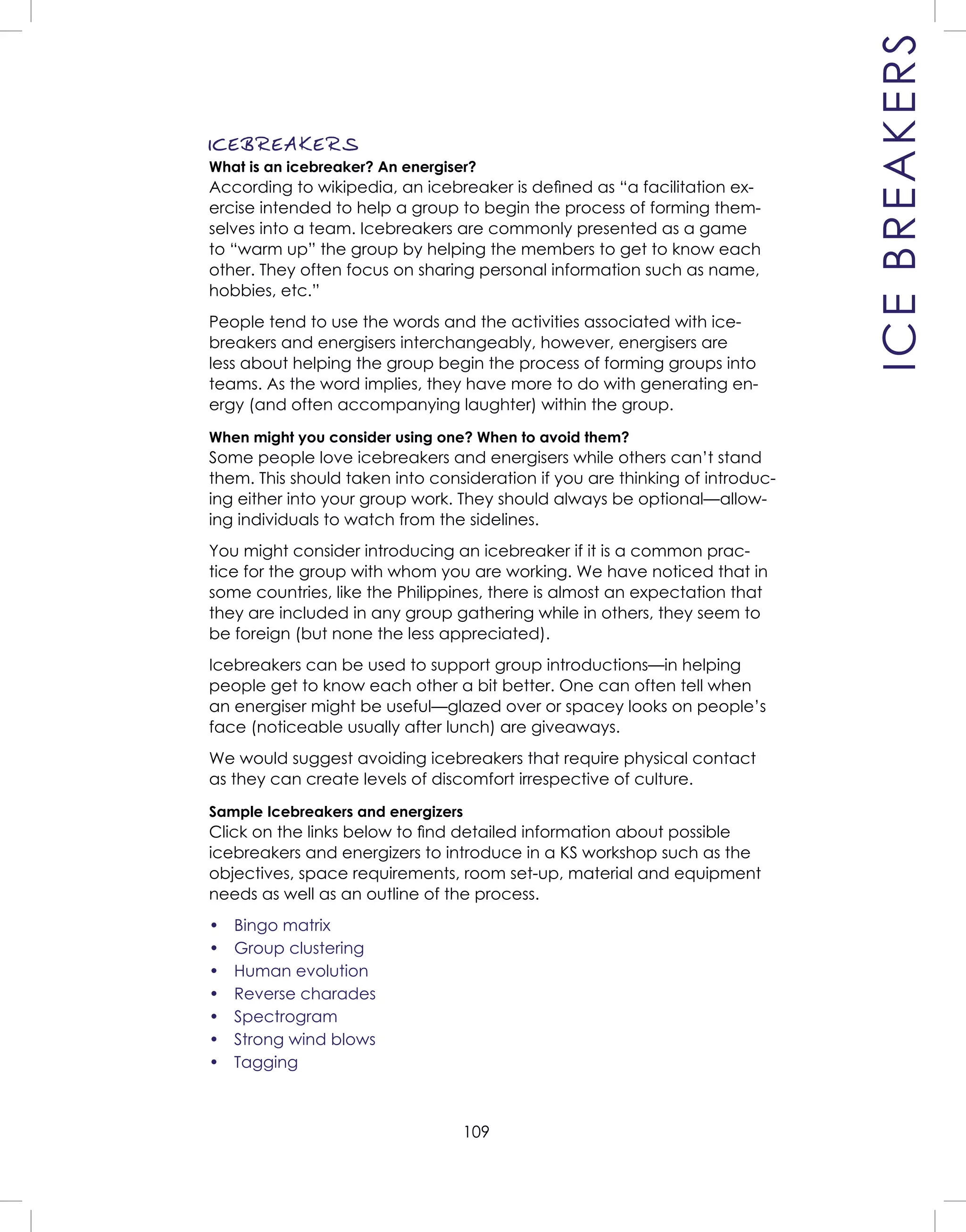109
ICEBREAKERS
ICEBREAKERS
What is an icebreaker? An energiser?
According to wikipedia, an icebreaker is deﬁned as “a facilitation ex-
ercise intended to help a group to begin the process of forming them-
selves into a team. Icebreakers are commonly presented as a game
to “warm up” the group by helping the members to get to know each
other. They often focus on sharing personal information such as name,
hobbies, etc.”
People tend to use the words and the activities associated with ice-
breakers and energisers interchangeably, however, energisers are
less about helping the group begin the process of forming groups into
teams. As the word implies, they have more to do with generating en-
ergy (and often accompanying laughter) within the group.
When might you consider using one? When to avoid them?
Some people love icebreakers and energisers while others can’t stand
them. This should taken into consideration if you are thinking of introduc-
ing either into your group work. They should always be optional—allow-
ing individuals to watch from the sidelines.
You might consider introducing an icebreaker if it is a common prac-
tice for the group with whom you are working. We have noticed that in
some countries, like the Philippines, there is almost an expectation that
they are included in any group gathering while in others, they seem to
be foreign (but none the less appreciated).
Icebreakers can be used to support group introductions—in helping
people get to know each other a bit better. One can often tell when
an energiser might be useful—glazed over or spacey looks on people’s
face (noticeable usually after lunch) are giveaways.
We would suggest avoiding icebreakers that require physical contact
as they can create levels of discomfort irrespective of culture.
Sample Icebreakers and energizers
Click on the links below to ﬁnd detailed information about possible
icebreakers and energizers to introduce in a KS workshop such as the
objectives, space requirements, room set-up, material and equipment
needs as well as an outline of the process.
• Bingo matrix
• Group clustering
• Human evolution
• Reverse charades
• Spectrogram
• Strong wind blows
• Tagging
 