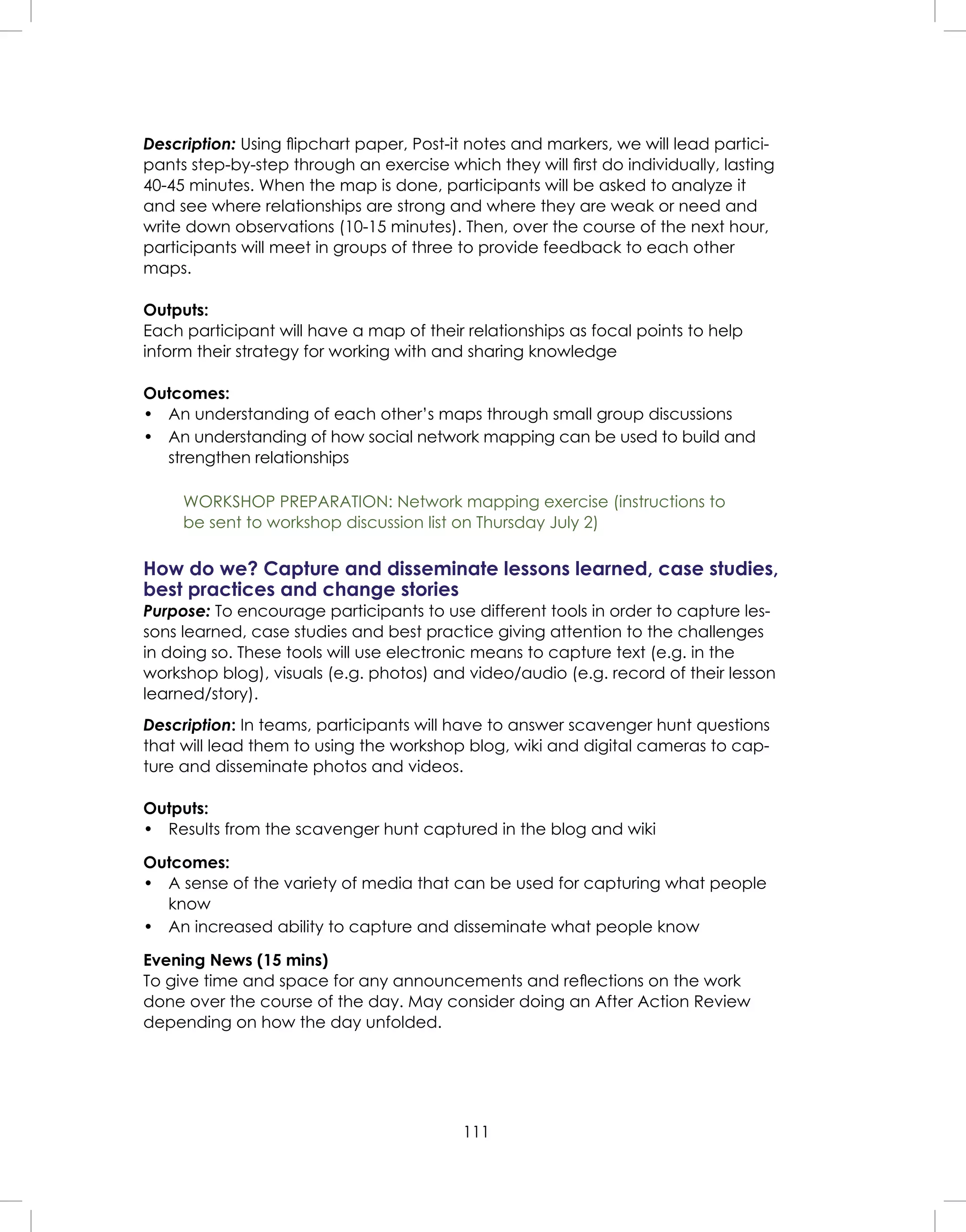 111
Description: Using ﬂipchart paper, Post-it notes and markers, we will lead partici-
pants step-by-step through an exercise which they will ﬁrst do individually, lasting
40-45 minutes. When the map is done, participants will be asked to analyze it
and see where relationships are strong and where they are weak or need and
write down observations (10-15 minutes). Then, over the course of the next hour,
participants will meet in groups of three to provide feedback to each other
maps.
Outputs:
Each participant will have a map of their relationships as focal points to help
inform their strategy for working with and sharing knowledge
Outcomes:
• An understanding of each other’s maps through small group discussions
• An understanding of how social network mapping can be used to build and
strengthen relationships
WORKSHOP PREPARATION: Network mapping exercise (instructions to
be sent to workshop discussion list on Thursday July 2)
How do we? Capture and disseminate lessons learned, case studies,
best practices and change stories
Purpose: To encourage participants to use different tools in order to capture les-
sons learned, case studies and best practice giving attention to the challenges
in doing so. These tools will use electronic means to capture text (e.g. in the
workshop blog), visuals (e.g. photos) and video/audio (e.g. record of their lesson
learned/story).
Description: In teams, participants will have to answer scavenger hunt questions
that will lead them to using the workshop blog, wiki and digital cameras to cap-
ture and disseminate photos and videos.
Outputs:
• Results from the scavenger hunt captured in the blog and wiki
Outcomes:
• A sense of the variety of media that can be used for capturing what people
know
• An increased ability to capture and disseminate what people know
Evening News (15 mins)
To give time and space for any announcements and reﬂections on the work
done over the course of the day. May consider doing an After Action Review
depending on how the day unfolded.
 