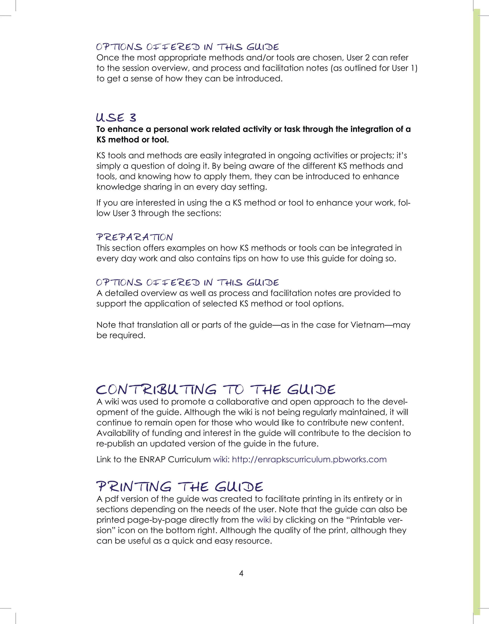 4
OPTIONS OFFERED IN THIS GUIDE
Once the most appropriate methods and/or tools are chosen, User 2 can refer
to the session overview, and process and facilitation notes (as outlined for User 1)
to get a sense of how they can be introduced.
USE 3
To enhance a personal work related activity or task through the integration of a
KS method or tool.
KS tools and methods are easily integrated in ongoing activities or projects; it’s
simply a question of doing it. By being aware of the different KS methods and
tools, and knowing how to apply them, they can be introduced to enhance
knowledge sharing in an every day setting.
If you are interested in using the a KS method or tool to enhance your work, fol-
low User 3 through the sections:
PREPARATION
This section offers examples on how KS methods or tools can be integrated in
every day work and also contains tips on how to use this guide for doing so.
OPTIONS OFFERED IN THIS GUIDE
A detailed overview as well as process and facilitation notes are provided to
support the application of selected KS method or tool options.
Note that translation all or parts of the guide—as in the case for Vietnam—may
be required.
CONTRIBUTING TO THE GUIDE
A wiki was used to promote a collaborative and open approach to the devel-
opment of the guide. Although the wiki is not being regularly maintained, it will
continue to remain open for those who would like to contribute new content.
Availability of funding and interest in the guide will contribute to the decision to
re-publish an updated version of the guide in the future.
Link to the ENRAP Curriculum wiki: http://enrapkscurriculum.pbworks.com
PRINTING THE GUIDE
A pdf version of the guide was created to facilitate printing in its entirety or in
sections depending on the needs of the user. Note that the guide can also be
printed page-by-page directly from the wiki by clicking on the “Printable ver-
sion” icon on the bottom right. Although the quality of the print, although they
can be useful as a quick and easy resource.
 