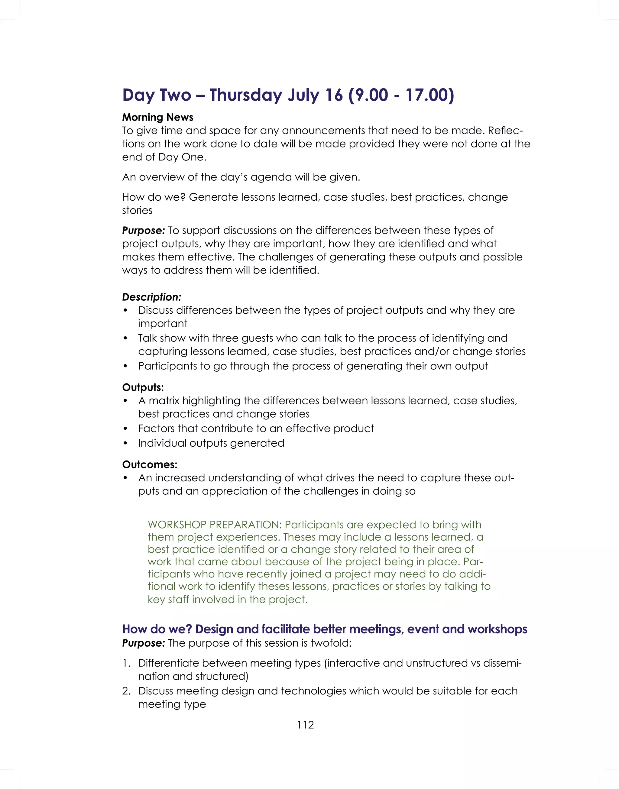 112
Day Two – Thursday July 16 (9.00 - 17.00)
Morning News
To give time and space for any announcements that need to be made. Reﬂec-
tions on the work done to date will be made provided they were not done at the
end of Day One.
An overview of the day’s agenda will be given.
How do we? Generate lessons learned, case studies, best practices, change
stories
Purpose: To support discussions on the differences between these types of
project outputs, why they are important, how they are identiﬁed and what
makes them effective. The challenges of generating these outputs and possible
ways to address them will be identiﬁed.
Description:
• Discuss differences between the types of project outputs and why they are
important
• Talk show with three guests who can talk to the process of identifying and
capturing lessons learned, case studies, best practices and/or change stories
• Participants to go through the process of generating their own output
Outputs:
• A matrix highlighting the differences between lessons learned, case studies,
best practices and change stories
• Factors that contribute to an effective product
• Individual outputs generated
Outcomes:
• An increased understanding of what drives the need to capture these out-
puts and an appreciation of the challenges in doing so
WORKSHOP PREPARATION: Participants are expected to bring with
them project experiences. Theses may include a lessons learned, a
best practice identiﬁed or a change story related to their area of
work that came about because of the project being in place. Par-
ticipants who have recently joined a project may need to do addi-
tional work to identify theses lessons, practices or stories by talking to
key staff involved in the project.
How do we? Design and facilitate better meetings, event and workshops
Purpose: The purpose of this session is twofold:
1. Differentiate between meeting types (interactive and unstructured vs dissemi-
nation and structured)
2. Discuss meeting design and technologies which would be suitable for each
meeting type
 