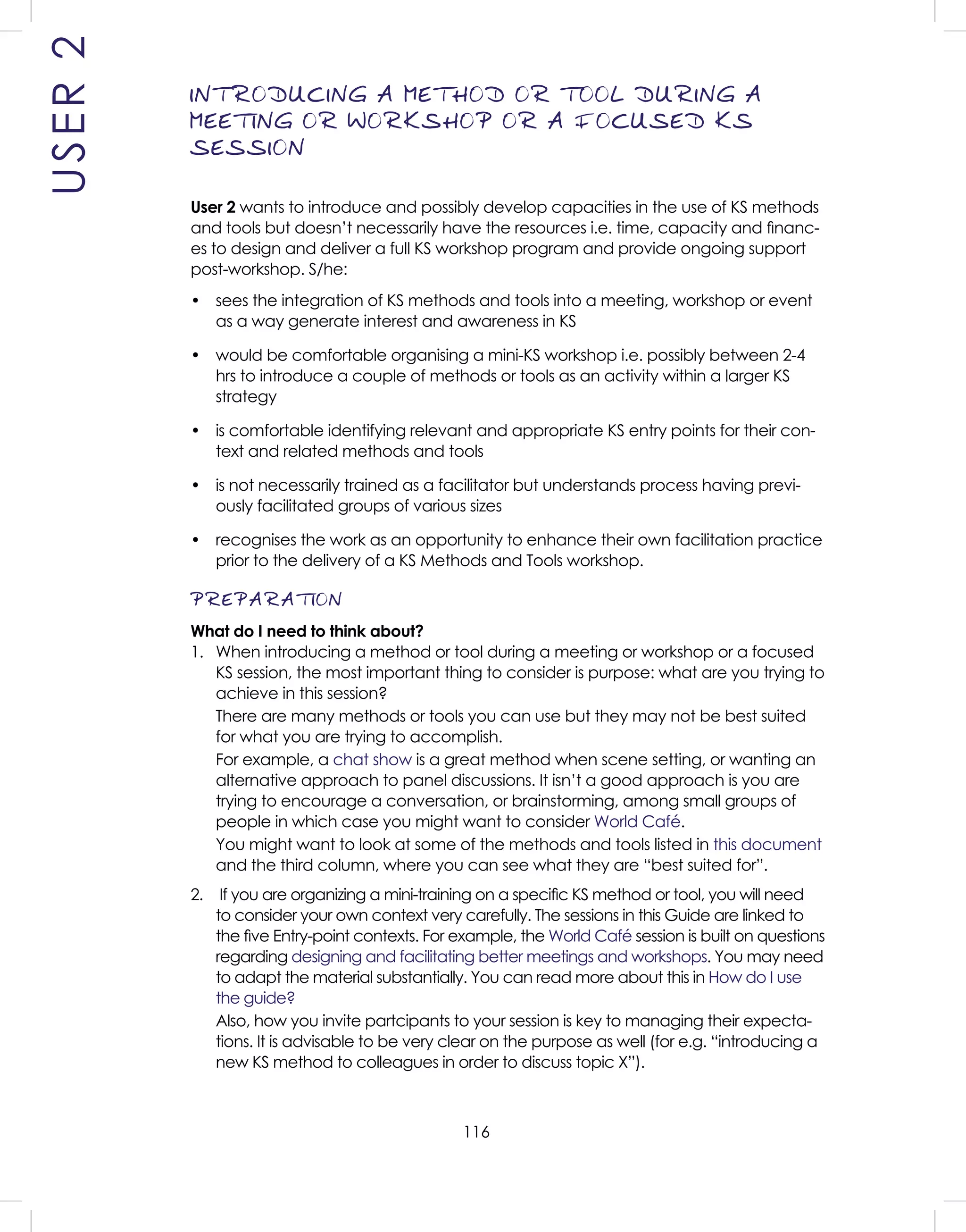 116
INTRODUCING A METHOD OR TOOL DURING A
MEETING OR WORKSHOP OR A FOCUSED KS
SESSION
User 2 wants to introduce and possibly develop capacities in the use of KS methods
and tools but doesn’t necessarily have the resources i.e. time, capacity and ﬁnanc-
es to design and deliver a full KS workshop program and provide ongoing support
post-workshop. S/he:
• sees the integration of KS methods and tools into a meeting, workshop or event
as a way generate interest and awareness in KS
• would be comfortable organising a mini-KS workshop i.e. possibly between 2-4
hrs to introduce a couple of methods or tools as an activity within a larger KS
strategy
• is comfortable identifying relevant and appropriate KS entry points for their con-
text and related methods and tools
• is not necessarily trained as a facilitator but understands process having previ-
ously facilitated groups of various sizes
• recognises the work as an opportunity to enhance their own facilitation practice
prior to the delivery of a KS Methods and Tools workshop.
PREPARATION
What do I need to think about?
1. When introducing a method or tool during a meeting or workshop or a focused
KS session, the most important thing to consider is purpose: what are you trying to
achieve in this session?
There are many methods or tools you can use but they may not be best suited
for what you are trying to accomplish.
For example, a chat show is a great method when scene setting, or wanting an
alternative approach to panel discussions. It isn’t a good approach is you are
trying to encourage a conversation, or brainstorming, among small groups of
people in which case you might want to consider World Café.
You might want to look at some of the methods and tools listed in this document
and the third column, where you can see what they are “best suited for”.
2. If you are organizing a mini-training on a speciﬁc KS method or tool, you will need
to consider your own context very carefully. The sessions in this Guide are linked to
the ﬁve Entry-point contexts. For example, the World Café session is built on questions
regarding designing and facilitating better meetings and workshops. You may need
to adapt the material substantially. You can read more about this in How do I use
the guide?
Also, how you invite partcipants to your session is key to managing their expecta-
tions. It is advisable to be very clear on the purpose as well (for e.g. “introducing a
new KS method to colleagues in order to discuss topic X”).
USER2
 