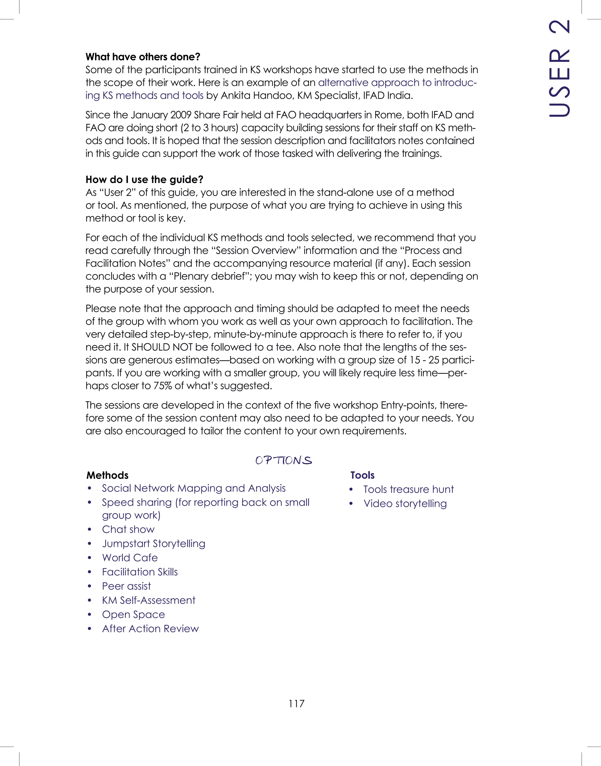 117
What have others done?
Some of the participants trained in KS workshops have started to use the methods in
the scope of their work. Here is an example of an alternative approach to introduc-
ing KS methods and tools by Ankita Handoo, KM Specialist, IFAD India.
Since the January 2009 Share Fair held at FAO headquarters in Rome, both IFAD and
FAO are doing short (2 to 3 hours) capacity building sessions for their staff on KS meth-
ods and tools. It is hoped that the session description and facilitators notes contained
in this guide can support the work of those tasked with delivering the trainings.
How do I use the guide?
As “User 2” of this guide, you are interested in the stand-alone use of a method
or tool. As mentioned, the purpose of what you are trying to achieve in using this
method or tool is key.
For each of the individual KS methods and tools selected, we recommend that you
read carefully through the “Session Overview” information and the “Process and
Facilitation Notes” and the accompanying resource material (if any). Each session
concludes with a “Plenary debrief”; you may wish to keep this or not, depending on
the purpose of your session.
Please note that the approach and timing should be adapted to meet the needs
of the group with whom you work as well as your own approach to facilitation. The
very detailed step-by-step, minute-by-minute approach is there to refer to, if you
need it. It SHOULD NOT be followed to a tee. Also note that the lengths of the ses-
sions are generous estimates—based on working with a group size of 15 - 25 partici-
pants. If you are working with a smaller group, you will likely require less time—per-
haps closer to 75% of what’s suggested.
The sessions are developed in the context of the ﬁve workshop Entry-points, there-
fore some of the session content may also need to be adapted to your needs. You
are also encouraged to tailor the content to your own requirements.
OPTIONS
USER2
Tools
• Tools treasure hunt
• Video storytelling
Methods
• Social Network Mapping and Analysis
• Speed sharing (for reporting back on small
group work)
• Chat show
• Jumpstart Storytelling
• World Cafe
• Facilitation Skills
• Peer assist
• KM Self-Assessment
• Open Space
• After Action Review
 
