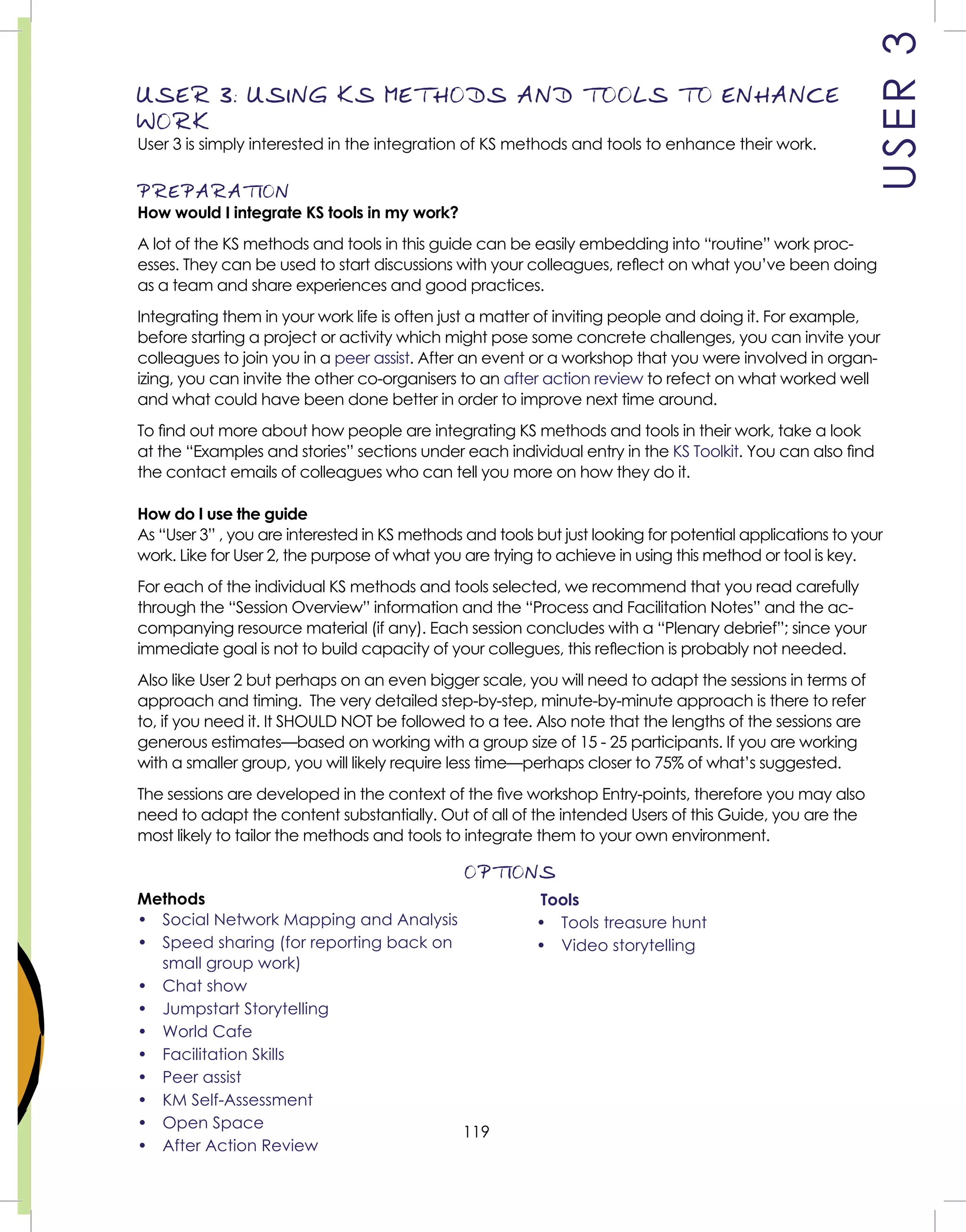 119
USER3
USER 3: USING KS METHODS AND TOOLS TO ENHANCE
WORK
User 3 is simply interested in the integration of KS methods and tools to enhance their work.
PREPARATION
How would I integrate KS tools in my work?
A lot of the KS methods and tools in this guide can be easily embedding into “routine” work proc-
esses. They can be used to start discussions with your colleagues, reﬂect on what you’ve been doing
as a team and share experiences and good practices.
Integrating them in your work life is often just a matter of inviting people and doing it. For example,
before starting a project or activity which might pose some concrete challenges, you can invite your
colleagues to join you in a peer assist. After an event or a workshop that you were involved in organ-
izing, you can invite the other co-organisers to an after action review to refect on what worked well
and what could have been done better in order to improve next time around.
To ﬁnd out more about how people are integrating KS methods and tools in their work, take a look
at the “Examples and stories” sections under each individual entry in the KS Toolkit. You can also ﬁnd
the contact emails of colleagues who can tell you more on how they do it.
How do I use the guide
As “User 3” , you are interested in KS methods and tools but just looking for potential applications to your
work. Like for User 2, the purpose of what you are trying to achieve in using this method or tool is key.
For each of the individual KS methods and tools selected, we recommend that you read carefully
through the “Session Overview” information and the “Process and Facilitation Notes” and the ac-
companying resource material (if any). Each session concludes with a “Plenary debrief”; since your
immediate goal is not to build capacity of your collegues, this reﬂection is probably not needed.
Also like User 2 but perhaps on an even bigger scale, you will need to adapt the sessions in terms of
approach and timing. The very detailed step-by-step, minute-by-minute approach is there to refer
to, if you need it. It SHOULD NOT be followed to a tee. Also note that the lengths of the sessions are
generous estimates—based on working with a group size of 15 - 25 participants. If you are working
with a smaller group, you will likely require less time—perhaps closer to 75% of what’s suggested.
The sessions are developed in the context of the ﬁve workshop Entry-points, therefore you may also
need to adapt the content substantially. Out of all of the intended Users of this Guide, you are the
most likely to tailor the methods and tools to integrate them to your own environment.
OPTIONS
Methods
• Social Network Mapping and Analysis
• Speed sharing (for reporting back on
small group work)
• Chat show
• Jumpstart Storytelling
• World Cafe
• Facilitation Skills
• Peer assist
• KM Self-Assessment
• Open Space
• After Action Review
Tools
• Tools treasure hunt
• Video storytelling
 