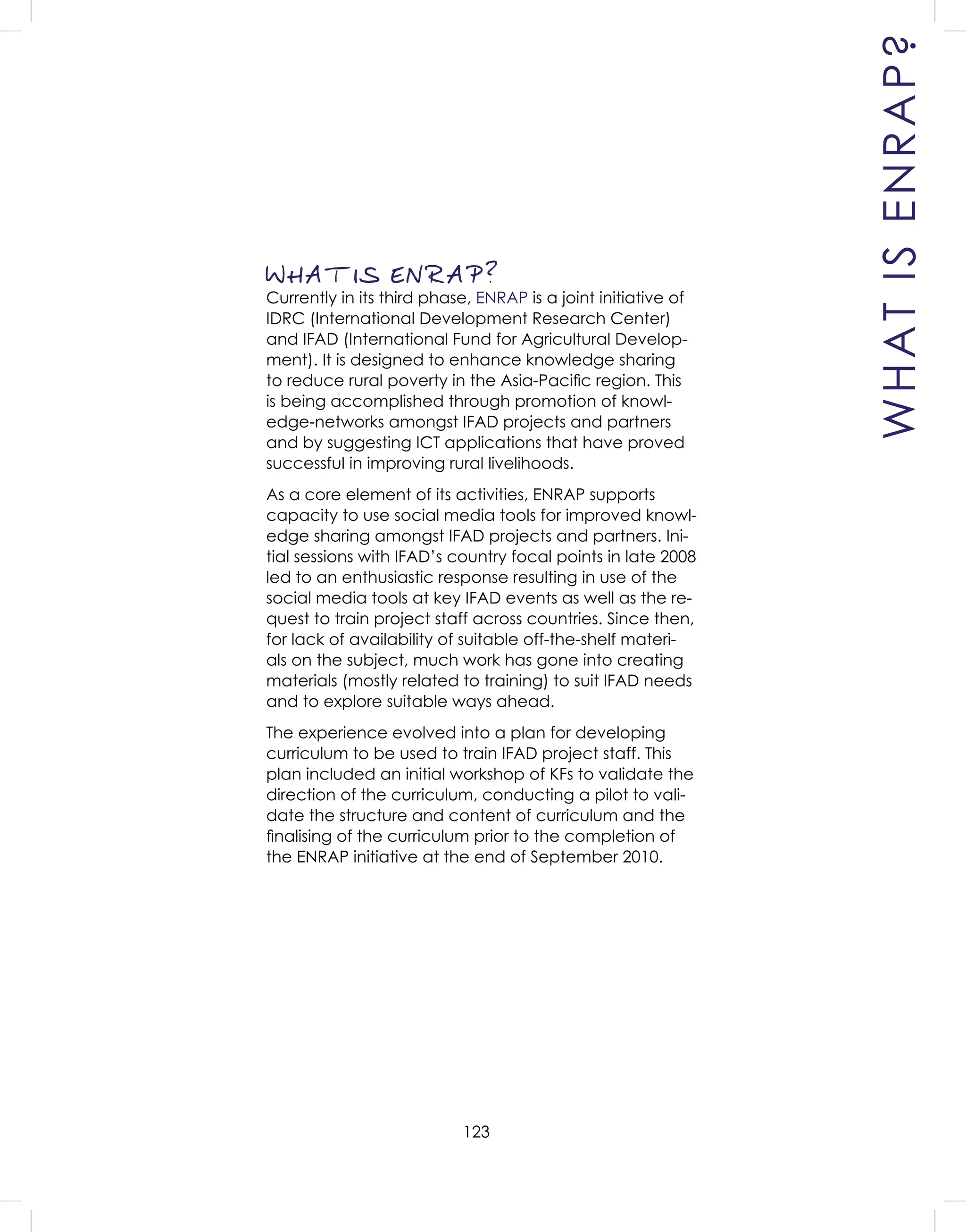 123
WHAT IS ENRAP?
Currently in its third phase, ENRAP is a joint initiative of
IDRC (International Development Research Center)
and IFAD (International Fund for Agricultural Develop-
ment). It is designed to enhance knowledge sharing
to reduce rural poverty in the Asia-Paciﬁc region. This
is being accomplished through promotion of knowl-
edge-networks amongst IFAD projects and partners
and by suggesting ICT applications that have proved
successful in improving rural livelihoods.
As a core element of its activities, ENRAP supports
capacity to use social media tools for improved knowl-
edge sharing amongst IFAD projects and partners. Ini-
tial sessions with IFAD’s country focal points in late 2008
led to an enthusiastic response resulting in use of the
social media tools at key IFAD events as well as the re-
quest to train project staff across countries. Since then,
for lack of availability of suitable off-the-shelf materi-
als on the subject, much work has gone into creating
materials (mostly related to training) to suit IFAD needs
and to explore suitable ways ahead.
The experience evolved into a plan for developing
curriculum to be used to train IFAD project staff. This
plan included an initial workshop of KFs to validate the
direction of the curriculum, conducting a pilot to vali-
date the structure and content of curriculum and the
ﬁnalising of the curriculum prior to the completion of
the ENRAP initiative at the end of September 2010.
WHATISENRAP?
 