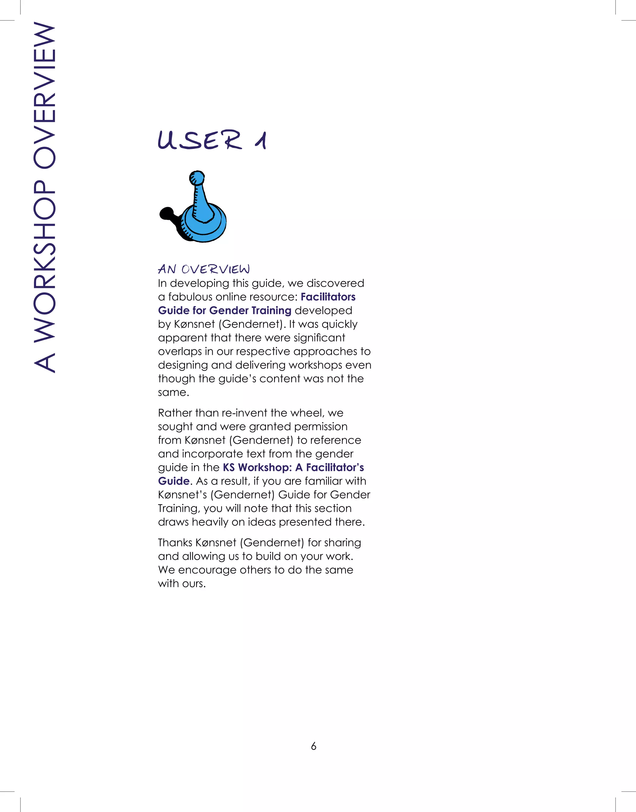 6
AN OVERVIEW
In developing this guide, we discovered
a fabulous online resource: Facilitators
Guide for Gender Training developed
by Kønsnet (Gendernet). It was quickly
apparent that there were signiﬁcant
overlaps in our respective approaches to
designing and delivering workshops even
though the guide’s content was not the
same.
Rather than re-invent the wheel, we
sought and were granted permission
from Kønsnet (Gendernet) to reference
and incorporate text from the gender
guide in the KS Workshop: A Facilitator’s
Guide. As a result, if you are familiar with
Kønsnet’s (Gendernet) Guide for Gender
Training, you will note that this section
draws heavily on ideas presented there.
Thanks Kønsnet (Gendernet) for sharing
and allowing us to build on your work.
We encourage others to do the same
with ours.
AWORKSHOPOVERVIEW
USER 1
 
