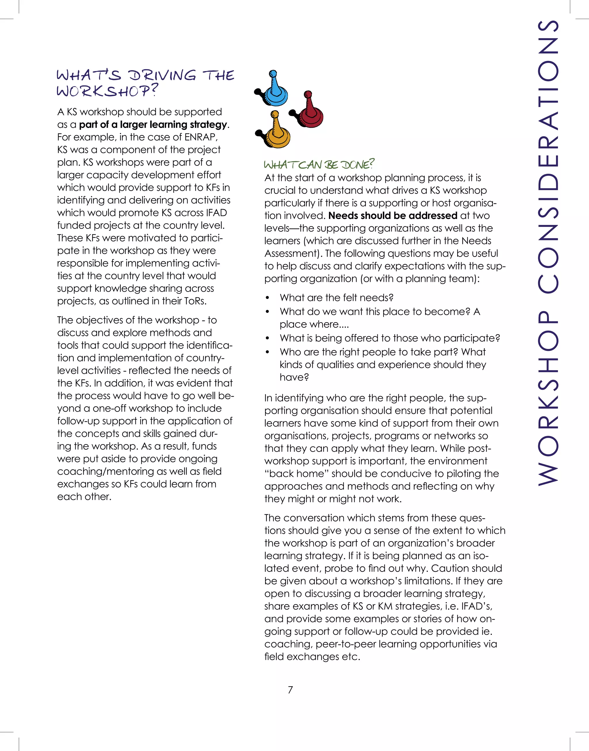 7
WORKSHOPCONSIDERATIONS
WHAT CAN BE DONE?
At the start of a workshop planning process, it is
crucial to understand what drives a KS workshop
particularly if there is a supporting or host organisa-
tion involved. Needs should be addressed at two
levels—the supporting organizations as well as the
learners (which are discussed further in the Needs
Assessment). The following questions may be useful
to help discuss and clarify expectations with the sup-
porting organization (or with a planning team):
• What are the felt needs?
• What do we want this place to become? A
place where....
• What is being offered to those who participate?
• Who are the right people to take part? What
kinds of qualities and experience should they
have?
In identifying who are the right people, the sup-
porting organisation should ensure that potential
learners have some kind of support from their own
organisations, projects, programs or networks so
that they can apply what they learn. While post-
workshop support is important, the environment
“back home” should be conducive to piloting the
approaches and methods and reﬂecting on why
they might or might not work.
The conversation which stems from these ques-
tions should give you a sense of the extent to which
the workshop is part of an organization’s broader
learning strategy. If it is being planned as an iso-
lated event, probe to ﬁnd out why. Caution should
be given about a workshop’s limitations. If they are
open to discussing a broader learning strategy,
share examples of KS or KM strategies, i.e. IFAD’s,
and provide some examples or stories of how on-
going support or follow-up could be provided ie.
coaching, peer-to-peer learning opportunities via
ﬁeld exchanges etc.
WHAT
,
S DRIVING THE
WORKSHOP?
A KS workshop should be supported
as a part of a larger learning strategy.
For example, in the case of ENRAP,
KS was a component of the project
plan. KS workshops were part of a
larger capacity development effort
which would provide support to KFs in
identifying and delivering on activities
which would promote KS across IFAD
funded projects at the country level.
These KFs were motivated to partici-
pate in the workshop as they were
responsible for implementing activi-
ties at the country level that would
support knowledge sharing across
projects, as outlined in their ToRs.
The objectives of the workshop - to
discuss and explore methods and
tools that could support the identiﬁca-
tion and implementation of country-
level activities - reﬂected the needs of
the KFs. In addition, it was evident that
the process would have to go well be-
yond a one-off workshop to include
follow-up support in the application of
the concepts and skills gained dur-
ing the workshop. As a result, funds
were put aside to provide ongoing
coaching/mentoring as well as ﬁeld
exchanges so KFs could learn from
each other.
 